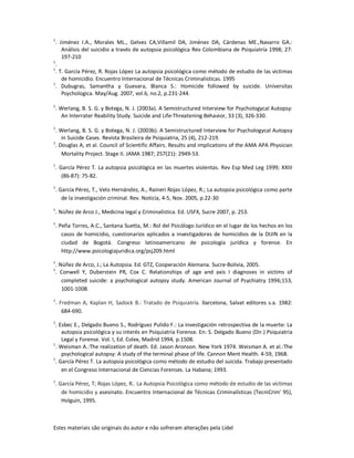 Estes materiais são originais do autor e não sofreram alterações pela Lidel
1
. Jiménez I.A., Morales ML., Gelves CA,Villamil DA, Jiménez DA, Cárdenas ME.,Navarro GA.:
Análisis del suicidio a través de autopsia psicológica Rev Colombiana de Psiquiatría 1998; 27:
197-210
1
.
1
. T. García Pérez, R. Rojas López La autopsia psicológica como método de estudio de las victimas
de homicidio. Encuentro Internacional de Técnicas Criminalisticas. 1995
1
. Dubugras, Samantha y Guevara, Blanca S.: Homicide followed by suicide. Universitas
Psychologica. May/Aug. 2007, vol.6, no.2, p.231-244.
1
. Werlang, B. S. G. y Botega, N. J. (2003a). A Semistructured Interview for Psychologycal Autopsy:
An Interrater Reability Study. Suicide and Life-Threatening Behavior, 33 (3), 326-330.
1
. Werlang, B. S. G. y Botega, N. J. (2003b). A Semistructured Interview for Psychologycal Autopsy
in Suicide Cases. Revista Brasileira de Psiquiatria, 25 (4), 212-219.
1
. Douglas A, et al. Council of Scientific Affairs. Results and implications of the AMA APA Physician
Mortality Project. Stage II. JAMA 1987; 257(21): 2949-53.
1
. García Pérez T. La autopsia psicológica en las muertes violentas. Rev Esp Med Leg 1999; XXIII
(86-87): 75-82.
1
. García Pérez, T., Velo Hernández, A., Raineri Rojas López, R.; La autopsia psicológica como parte
de la investigación criminal. Rev. Noticia, 4-5, Nov. 2005, p.22-30
1
. Núñez de Arco J., Medicina legal y Criminalística. Ed. USFX, Sucre 2007, p. 253.
1
. Peña Torres, A.C., Santana Suetta, M.: Rol del Psicólogo Jurídico en el lugar de los hechos en los
casos de homicidio, cuestionarios aplicados a investigadores de homicidios de la DIJIN en la
ciudad de Bogotá. Congreso latinoamericano de psicología jurídica y forense. En
http://www.psicologiajuridica.org/psj209.html
1
. Núñez de Arco, J.; La Autopsia. Ed. GTZ, Cooperación Alemana. Sucre-Bolivia, 2005.
1
. Conwell Y, Duberstein PR, Cox C. Relationships of age and axis I diagnoses in victims of
completed suicide: a psychological autopsy study. American Journal of Psychiatry 1996;153,
1001-1008.
1
. Fredman A, Kaplan H, Sadock B.: Tratado de Psiquiatría. Barcelona, Salvat editores s.a. 1982:
684-690.
1
. Esbec E., Delgado Bueno S., Rodríguez Pulido F.: La investigación retrospectiva de la muerte: La
autopsia psicológica y su interés en Psiquiatría Forense. En: S. Delgado Bueno (Dir.) Psiquiatría
Legal y Forense. Vol. I, Ed. Colex, Madrid 1994, p.1508.
1
. Weisman A.:The realization of death. Ed. Jason Aronson. New York 1974. Weisman A. et al.:The
psychological autopsy: A study of the terminal phase of life. Cannon Ment Health. 4-59, 1968.
1
. García Pérez T. La autopsia psicológica como método de estudio del suicida. Trabajo presentado
en el Congreso Internacional de Ciencias Forenses. La Habana; 1993.
1
. García Pérez, T; Rojas López, R.. La Autopsia Psicológica como método de estudio de las víctimas
de homicidio y asesinato. Encuentro Internacional de Técnicas Criminalísticas (TecniCrim' 95),
Holguín, 1995.
 