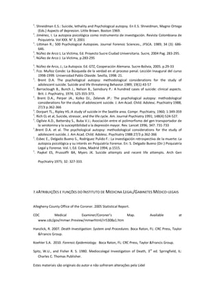 Estes materiais são originais do autor e não sofreram alterações pela Lidel
1
. Shneidman E.S.: Suicide, lethality and Psychological autopsy. En E.S. Shneidman, Magno Ortega
(Eds.) Aspects of depresion. Little Brown. Boston 1969.
1
. Jiménez, I. La autopsia psicológica como instrumento de investigación. Revista Colombiana de
Psiquiatría. Vol XXX. N° 3, 2001
1
. Littman R.; 500 Psychological Autopsies. Journal Forensic Sciences., JFSCA. 1989; 34 (3): 686-
646.
1
. Núñez de Arco J, La Victima, Ed. Proyecto Sucre Ciudad Universitaria. Sucre, 2004 Pag. 283-295.
1
. Núñez de Arco J. La Víctima, p.283-295
1
. Núñez de Arco, J.; La Autopsia. Ed. GTZ, Cooperación Alemana. Sucre-Bolivia, 2005. p.29-33
1
. Fco. Muñoz Conde: La Búsqueda de la verdad en el proceso penal. Lección Inaugural del curso
1998-1999. Universidad Pablo Olavide. Sevilla, 1998: 21.
1
. Brent D.A. The psychological autopsy: methodological considerations for the study of
adolescent suicide. Suicide and life threatening Behavior.1989; 19(1):43-57
1
. Barraclough B., Bunch J., Nelson B., Sainsbury P.: A hundred cases of suicide: clinical aspects.
Brit. J. Psychiatry, 1974; 125:355-373.
1
. Brent D.A., Perper JA., Kolko DJ., Zelenek JP.: The psychological autopsy: methodological
considerations for the study of adolescent suicide. J. Am Acad. Child. Adolesc. Psychiatry 1988;
27/3 p.362-366
1
. Dorpart TL., Ripley HS.:A study of suicide in the Seattle area. Compr. Psychiatry, 1960; 1:349-359
1
. Rich CL et al, Suicide, stressor, and the life cycle. Am. Journal Psychiatry 1991; 148(4):524-527.
1
. Ogilvie A.D., Battersby S., Buba V.J.; Asociación entre el polimorfismo del gen transportador de
la serotonina y la susceptibilidad a la depresión mayor. Rev. Lancet 1996; 347: 731-733
1
.Brent D.A. et al. The psychological autopsy: methodological considerations for the study of
adolescent suicide. J. Am Acad. Child. Adolesc. Psychiatry 1988:27/3 p.362-366
1
. Esbec E., Delgado Bueno S., Rodríguez Pulido F.: La investigación retrospectiva de la muerte: La
autopsia psicológica y su interés en Psiquiatría Forense. En: S. Delgado Bueno (Dir.) Psiquiatría
Legal y Forense. Vol. I, Ed. Colex, Madrid 1994, p.1515.
1
. Paykel ES, Prussoffr BA, Myers JK. Suicide attempts and recent life attempts. Arch Gen
Psychiatry 1975; 32: 327-333.
7.4ATRIBUIÇÕES E FUNÇÕES DO INSTITUTO DE MEDICINA LEGAL/GABINETES MÉDICO-LEGAIS
Allegheny County Office of the Coroner. 2005 Statistical Report.
CDC Medical Examiner/Coroner’s Map. Available at
www.cdc/gov/mmwr.Preview/mmwrhtml/rr5308a1.htm
Hanzlick, R. 2007. Death Investigation: System and Procedures. Boca Raton, FL: CRC Press, Taylor
&Francis Group.
Koehler S.A. 2010. Forensic Epidemiology. Boca Raton, FL: CRC Press, Taylor &Francis Group.
Spitz, W.U., and Fisher R. S. 1980. Mediocolegal Investigation of Death, 3rd
ed. Springfield, IL:
Charles C. Thomas Publisher.
 