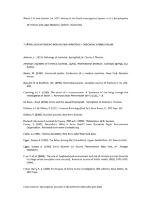 Estes materiais são originais do autor e não sofreram alterações pela Lidel
Wecht C.H. and Koehler S.A. 2007. History of the Death Investigation System. In U.S. Encyclopedia
of Forensic and Legal Medicine. Oxford: Elsevier Ltd.
7.5PAPEL DO ENFERMEIRO FORENSE NO HOMICÍDIO – DISPONÍVEL APENAS ONLINE
Adelson, L. (1974). Pathology of homicide. Springfield, IL: Charles C Thomas.
American Academy of Forensic Sciences. (2002). Informational brochure. Colorado Springs, CO:
Author.
Baden, M. (1989). Unnatural deaths: Confession of a medical examiner. New York: Random
House.
Bourget, D. & Bradford, J.M. (1990). Homicidial parents. Canadian Journal of Psychiatry, 35, 233-
238.
Cumming, M. F. (1995). The vision of a nurse-coroner: A “protector of the living through the
investigation of death.” J Psychosoc Nurs Ment Health Serv 31(11), 7-14.
De River, J.Paul. (1958). Crime and the Sexual Psychopath. Springfield, Ill: Charles C. Thomas.
Di Maio, V.J. & DiMaio, D. (2001). Forensic Pathology (2nd Ed.). Boca Raton, FL: CRC Press LLC.
DiMaio, V. (1985). Gunshot wounds. New York: Elsevier.
Dorland’s illustrated medical dictionary (29th ed.). (2000). Philadelphia: W.B. Sanders.
Emory, S. (2003, December). What is brain death? Iowa Statewide Organ Procurement
Organization. Retrieved from www.transweb.org.
Evans, C. (1996). Forensic detection. New York: John Wiley and Sons.
Egger, Steven A. (2002). The Killers Among Us (2nd edition). Upper Saddle River, NJ: Prentice Hall.
Egger, Steven A. (1990). Serial Murder- An Elusive Phenomenon. New York, NY: Praeger
Publishers.
Frye, V. et al. (2008). The role of neighborhood environment and risk of intimate partner femicide
in a large urban area [electronic version]. American Journal of Public Health, 90(8), 1473-1479.
CINHL.
Fisher, Barry A. J. (2004) Techniques of Crime Scene Investigation (7th edition). Boca Raton, FL:
CRC Press.
 