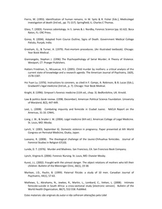 Estes materiais são originais do autor e não sofreram alterações pela Lidel
Fierro, M. (1993). Identification of human remains. In W. Spitz & R. Fisher (Eds.), Medicolegal
investigation of death (3rd ed., pp. 71-117). Springfield, IL: Charles C Thomas.
Glass, T. (2003). Forensic odontology. In S. James & J. Nordby, Forensic Science (pp. 61-62). Boca
Raton, FL: CRC Press.
Gorea, R. (2004). Adapted from Course Outline, Signs of Death. Government Medical College
Patiala, Punjab, India.
Gresham, G., & Turner, A. (1979). Post-mortem procedures. (An illustrated textbook). Chicago:
Year Book Medical.
Giannangelo, Stephen J. (1996) The Psychopathology of Serial Murder; A Theory of Violence.
Westport, CT: Praeger Publishers.
Hatters Friedman, S., Mcsuecue, H.S. (2005). Child murder by mothers: a critical analysis of the
current state of knowledge and a research agenda. The American Journal of Psychiatry, 16(9),
1578-1587.
Hsi Yuan Lu. (1976). Instructions to coroners, as cited in F. Camps, A. Robinson, & B. Lucas (Eds.),
Gradwohl’s legal medicine (3rd ed., p. 7). Chicago: Year Book Medical.
Knight, B. (1996). Simpson’s forensic medicine (11th ed., chap. 3). Bedfordshire, UK: Arnold.
Law & politics book review. (1998, December). American Political Science Foundation. University
of Maryland, 8(2), 447-449.
Leal, L. (2008). Combating impunity and femicide in Ciudad Juarez. NACLA Report on the
Americas, 31-33. CINHL.
Liang, J. W., & Snyder J. W. (2004). Legal medicine (6th ed.). American College of Legal Medicine.
St. Louis, MO: Mosby.
Lynch, V. (2003, September 6). Domestic violence in pregnancy. Paper presented at 6th World
Congress on Perinatal Medicine, Osaka, Japan.
Luevano, R. (2008). The theological challenge of the Jaurez-Chihuahua femicides. Journal of
Feminist Studies in Religion 67(10).
Lunde, D. T. (1976). Murder and Madness. San Francisco, CA: San Francisco Book Company.
Lynch, Virginia A. (2006). Forensic Nursing. St. Louis, MO: Elsevier Mosby.
Kunst, J.L. (2002). Fraught with the utmost danger. The object relations of mothers who kill their
children: Bulletin of the Menninger Clinic, 66(1), 19-38.
Marlean, J.D., Paulin, B. (1999). Paternal filicide: a study of 10 men. Canadian Journal of
Psychiatric, 44(1), 57-63.
Mathews, S., Abrahams, N., Jewkes, R., Martin, L., Lombard, C., Vetten, L. (2008). Intimate
femicide-suicide in South Africa: a cross-sectional study [electronic version]. Bulletin of the
World Health Organization, 86(7), 552-558. PubMed.
 