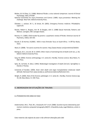 Estes materiais são originais do autor e não sofreram alterações pela Lidel
McKee, G.R. & Shea, S.J. (1998). Maternal filicide: a cross national comparison. Journal of Clinical
Psychology, 54(5), 679-687.
National Committee for Injury Prevention and Control. (1989). Injury prevention: Meeting the
challenge. New York: Oxford University Press.
Olshaker, J., Jackson, M. C., & Smock, W. (2001). Emergency forensic medicine. Philadelphia:
Lippincott.
Ressler, Robert K., Burgess, Ann W. & Douglas, John E. (1988) Sexual Homicide; Patterns and
Motives. Lexington, MA: Lexington Books.
Resnick, P.J. (1969). Child murder by parents: a psychiatric review of filicide. American Journal of
Psychiatry, 126(3), 325-333.
Russell, D. & Harmes, R.(2005). AIDS in mass femicide: focus on South Africa. In Off Our Backs,
31(1).
Ward, O. (2008). Ten worst countries for women. http://www.thestar.com/printArticle/326354.
Rodriguez, W. C., & Lord, W. D. (1997). Other means of estimating time of death (11th ed., p. 25).
Oxford: Oxford University Press.
Sorg, M. (2003). Forensic anthropology. In S. James & J. Nordby. Forensic science. Boca Raton, FL:
CRC Press.
Spitz, W., & Fisher, R. (Eds.). (1993). Medicolegal investigation of death (3rd ed.). Springfield, IL:
Charles C Thomas.
University of Dundee. (2003). Brain stem death and organ transplantation (molecular death
defined). Retrieved from www.dundee.ac.uk/forensicmedicine/llb/brstem.htm.
Wright, R. (2003). Role of the forensic pathologist. In S. James & J. Nordby, Forensic Science (pp.
19, 20). Boca Raton, FL: CRC Press.
8. ABORDAGEM EM SITUAÇÕES DE TRAUMA
8.1 FERIMENTOS POR ARMA DE FOGO
Andenmatten, M.A., Thali, M.J., Kneubuehl, B.P. et all. (2008). Gunshot injuries detected by post-
mortem multislice computed tomography (MSCT): A feasibility study, Legal Medicine, article in
press.
 