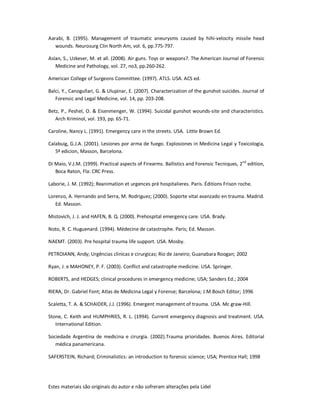 Estes materiais são originais do autor e não sofreram alterações pela Lidel
Aarabi, B. (1995). Management of traumatic aneurysms caused by hihi-velocity missile head
wounds. Neurosurg Clin North Am, vol. 6, pp.775-797.
Aslan, S., Uzkeser, M. et all. (2008). Air guns. Toys or weapons?. The American Journal of Forensic
Medicine and Pathology, vol. 27, no3, pp.260-262.
American College of Surgeons Committee. (1997). ATLS. USA. ACS ed.
Balci, Y., Canogullari, G. & Ulupinar, E. (2007). Characterization of the gunshot suicides. Journal of
Forensic and Legal Medicine, vol. 14, pp. 203-208.
Betz, P., Peshel, O. & Eisenmenger, W. (1994). Suicidal gunshot wounds-site and characteristics.
Arch Kriminol, vol. 193, pp. 65-71.
Caroline, Nancy L. (1991). Emergency care in the streets. USA. Little Brown Ed.
Calabuig, G.J.A. (2001). Lesiones por arma de fuego. Explosiones in Medicina Legal y Toxicologia,
5ª edicion, Masson, Barcelona.
Di Maio, V.J.M. (1999). Practical aspects of Firearms. Ballistics and Forensic Tecniques, 2nd
edition,
Boca Raton, Fla: CRC Press.
Laborie, J. M. (1992); Reanimation et urgences pré hospitalieres. Paris. Éditions Frison roche.
Lorenzo, A. Hernando and Serra, M. Rodriguez; (2000). Soporte vital avanzado en trauma. Madrid.
Ed. Masson.
Mistovich, J. J. and HAFEN, B. Q. (2000). Prehospital emergency care. USA. Brady.
Noto, R. C. Huguenard. (1994). Médecine de catastrophe. Paris; Ed. Masson.
NAEMT. (2003). Pre hospital trauma life support. USA. Mosby.
PETROIANN, Andy; Urgências clinicas e cirurgicas; Rio de Janeiro; Guanabara Roogan; 2002
Ryan, J. e MAHONEY, P. F. (2003). Conflict and catastrophe medicine. USA. Springer.
ROBERTS, and HEDGES; clinical procedures in emergency medicine; USA; Sanders Ed.; 2004
RIERA, Dr. Gabriel Font; Atlas de Medicina Legal y Forense; Barcelona; J.M.Bosch Editor; 1996
Scaletta, T. A. & SCHAIDER, J.J. (1996). Emergent management of trauma. USA. Mc graw-Hill.
Stone, C. Keith and HUMPHRIES, R. L. (1994). Current emergency diagnosis and treatment. USA.
International Edition.
Sociedade Argentina de medicina e cirurgia. (2002).Trauma prioridades. Buenos Aires. Editorial
médica panamericana.
SAFERSTEIN, Richard; Criminalistics: an introduction to forensic science; USA; Prentice Hall; 1998
 