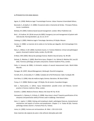 Estes materiais são originais do autor e não sofreram alterações pela Lidel
8.2FERIMENTOS POR ARMA BRANCA
Aguiar, A. (1958). Medicina Legal: Traumatologia Forense. Lisboa: Empresa Universidade Editora.
Baranoski, S., & Ayello, E. A. (2006). O essencial sobre o trtamento de feridas - Principios Práticos.
Loures: Lusodidacta.
Benbow, M. (2005). Evidence-based wound management. London: Whurr Publishers Ltd.
Bird, J., & Faulkner, M. (28 de January de 2009). Emergency care and management of patient with
stab wounds. Nursing Standard , pp. 23, 21, 51-57.
Calabuig, G. (2005). Medicina Legal e Toxicologia. Barcelona, 6ª Edição: Masson.
Canuto, G. (1980). La inversion de la coleta en las heridas por deguello. Arch Antropologia Crim:
96-106.
Dana, S., DiMaio, V.J.M. (2003). Gunshots trauma. In: Forensic Medicine: clinical and pathological
aspects. Greenwich medical media, London. Pp 149-168.
Di Maio, VJM: (2003). Manual de patologia forense. Madrid: Diaz de Santos. Pp. 99-109.
Dolinak, D., Matshes, E. (2005). Blunt force injury. Chapter 5. Inc: Dolinak D, Matshes EW, Levy EO
(Eds). Forensics pathology: principles and practice. Elsevier Academic Press, London.
Fette, A. (January de 2006). A clinimetric analysis of wound measurement tools. World Wide
Wounds .
Flanagan, M. (1997). Wound Management. Edinburgh: Churchill Livingstone.
Fornells, M. G., & González, R. F. (2006). Cuidados de la Piel Perilesional. Cádiz: Fundação 3M.
Font Riera, G. (1996). Atlas de medicina legal y forense. Barcelona: JM. Bosch Editor.
França, G. V. (2008). Medicina Legal - 8ª Edição. Rio de Janeiro: Guanabara Koogan.
Gall, J., Payne-james, JJ. (2011). Injury interpretation: possible errors and fallacies. Current
practice in forensic medicine. Wiley. London.
Grandini, J. (2004). Medicina forense. Mexico: Mc Graw Hill. Pp. 45-54.
Hainsworth, S., Delaney, R., & Rutty, G. (2008). How sharp is sharp? Towards quantification of the
sharpness and penetration ability of knives used in stabbings. International
Henn, V., Lignitz, E. (2004). Kicking and trampling to death: pathological features, biomechanical
mechanisms and aspects of victims and perpetrators. Chapter 2. In: Tsokos M (Ed). Forensic
pathology reviews volume 1. Humana Press Inc, Totowa.
Irvine, A.J. (2002). Incisions are not lacerations. Br. Med. J. 325:1113-1114.
 