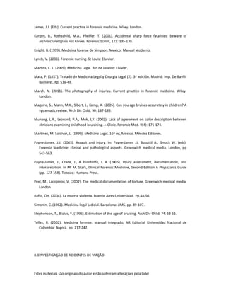 Estes materiais são originais do autor e não sofreram alterações pela Lidel
James, J.J. (Eds). Current practice in forensic medicine. Wiley. London.
Kargen, B., Rothschild, M.A., Pfeiffer, T. (2001). Accidental sharp force fatalities: beware of
architectural/glass not knives. Forensic Sci Int, 123: 135-139.
Knight, B. (1999). Medicina forense de Simpson. Mexico: Manual Moderno.
Lynch, V. (2006). Forensic nursing. St Louis: Elsevier.
Martins, C. L. (2005). Medicina Legal. Rio de Janeiro: Elsivier.
Mata, P. (1857). Tratado de Medicina Legal y Cirurgia Legal (2). 3ª edición. Madrid: imp. De Baylli-
Bailliere;. Pp. 536-49.
Marsh, N. (2011). The photography of injuries. Current practice in forensic medicine. Wiley.
London.
Maguire, S., Mann, M.K., Sibert, J., Kemp, A. (2005). Can you age bruises accurately in children? A
systematic review. Arch Dis Child. 90: 187-189.
Munang, L.A., Leonard, P.A., Mok, J,Y. (2002). Lack of agreement on color description between
clinicians examining childhood bruisining. J. Clinic. Forensic Med. 9(4): 171-174.
Martínez, M. Saldivar, L. (1999). Medicina Legal. 16ª ed, México, Méndez Editores.
Payne-James, J.J. (2003). Assault and injury. In: Payne-James JJ, Busuttil A., Smock W. (eds).
Forensic Medicine: clinical and pathological aspects. Greenwich medical media. London, pp
543-563.
Payne-James, J., Crane, J., & Hinchliffe, J. A. (2005). Injury assessment, documentation, and
interpretation. In M. M. Stark, Clinical Forensic Medicine, Second Edition A Physician’s Guide
(pp. 127-158). Totowa: Humana Press.
Peel, M., Lacopinov, V. (2002). The medical documentation of torture. Greenwich medical media.
London
Raffo, OH. (2004). La muerte violenta. Buenos Aires:Universidad. Pp.44-50.
Simonin, C. (1962). Medicina legal judicial. Barcelona: JIMS. pp. 89-107.
Stephenson, T., Bialus, Y. (1996). Estimation of the age of bruising. Arch Div Child. 74: 53-55.
Tellez, R. (2002). Medicina forense. Manual integrado. NR Editorial Universidad Nacional de
Colombia: Bogotá. pp. 217-242.
8.3INVESTIGAÇÃO DE ACIDENTES DE VIAÇÃO
 
