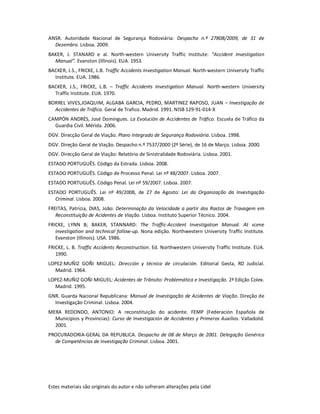 Estes materiais são originais do autor e não sofreram alterações pela Lidel
ANSR. Autoridade Nacional de Segurança Rodoviária: Despacho n.º 27808/2009, de 31 de
Dezembro. Lisboa. 2009.
BAKER, J. STANARD e al. North-western University Traffic Institute: “Accident Investigation
Manual”. Evanston (Illinois). EUA. 1953.
BACKER, J.S., FRICKE, L.B. Traffic Accidents Investigation Manual. North-western University Traffic
Institute. EUA. 1986.
BACKER, J.S., FRICKE, L.B. – Traffic Accidents Investigation Manual. North-western University
Traffic Institute. EUA. 1970.
BORREL VIVES,JOAQUIM, ALGABA GARCIA, PEDRO, MARTINEZ RAPOSO, JUAN – Investigação de
Accidentes de Tráfico. Geral de Trafico. Madrid. 1991. NISB 129-91-014-X
CAMPÓN ANDRÉS, José Domíngues. La Evolución de Accidentes de Tráfico. Escuela de Tráfico da
Guardia Civil. Mérida. 2006.
DGV. Direcção Geral de Viação. Plano Integrado de Segurança Rodoviária. Lisboa. 1998.
DGV. Direção Geral de Viação. Despacho n.º 7537/2000 (2ª Série), de 16 de Março. Lisboa. 2000.
DGV. Direcção Geral de Viação: Relatório de Sinistralidade Rodoviária. Lisboa. 2001.
ESTADO PORTUGUÊS. Código da Estrada. Lisboa. 2008.
ESTADO PORTUGUÊS. Código de Processo Penal. Lei nº 48/2007. Lisboa. 2007.
ESTADO PORTUGUÊS. Código Penal. Lei nº 59/2007. Lisboa. 2007.
ESTADO PORTUGUÊS. Lei nº 49/2008, de 27 de Agosto: Lei da Organização da Investigação
Criminal. Lisboa. 2008.
FREITAS, Patrícia, DIAS, João: Determinação da Velocidade a partir dos Rastos de Travagem em
Reconstituição de Acidentes de Viação. Lisboa. Instituto Superior Técnico. 2004.
FRICKE, LYNN B; BAKER, STANNARD: The Traffic-Accident Investigation Manual. At scene
investigation and technical follow-up. Nona edição. Northwestern University Traffic Institute.
Evanston (Illinois). USA. 1986.
FRICKE, L. B. Traffic Accidents Reconstruction. Ed. Northwestern University Traffic Institute. EUA.
1990.
LOPEZ-MUÑIZ GOÑI MIGUEL: Dirección y técnica de circulación. Editorial Gesta, RD Judicial.
Madrid. 1964.
LOPEZ-MUÑIZ GOÑI MIGUEL: Acidentes de Trânsito: Problemática e Investigação. 2ª Edição Colex.
Madrid. 1995.
GNR. Guarda Nacional Republicana: Manual de Investigação de Acidentes de Viação. Direção de
Investigação Criminal. Lisboa. 2004.
MERA REDONDO, ANTONIO: A reconstituição do acidente. FEMP (Federación Española de
Municipios y Provincias): Curso de Investigación de Accidentes y Primeros Auxilios. Valladolid.
2001.
PROCURADORIA-GERAL DA REPUBLICA. Despacho de 08 de Março de 2001. Delegação Genérica
de Competências de Investigação Criminal. Lisboa. 2001.
 