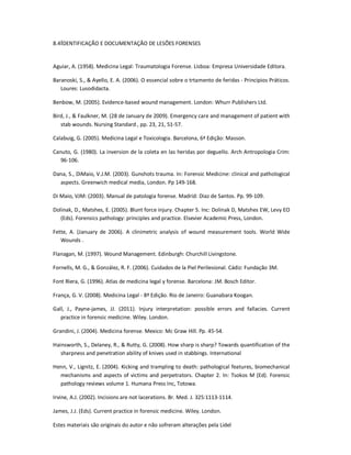 Estes materiais são originais do autor e não sofreram alterações pela Lidel
8.4IDENTIFICAÇÃO E DOCUMENTAÇÃO DE LESÕES FORENSES
Aguiar, A. (1958). Medicina Legal: Traumatologia Forense. Lisboa: Empresa Universidade Editora.
Baranoski, S., & Ayello, E. A. (2006). O essencial sobre o trtamento de feridas - Principios Práticos.
Loures: Lusodidacta.
Benbow, M. (2005). Evidence-based wound management. London: Whurr Publishers Ltd.
Bird, J., & Faulkner, M. (28 de January de 2009). Emergency care and management of patient with
stab wounds. Nursing Standard , pp. 23, 21, 51-57.
Calabuig, G. (2005). Medicina Legal e Toxicologia. Barcelona, 6ª Edição: Masson.
Canuto, G. (1980). La inversion de la coleta en las heridas por deguello. Arch Antropologia Crim:
96-106.
Dana, S., DiMaio, V.J.M. (2003). Gunshots trauma. In: Forensic Medicine: clinical and pathological
aspects. Greenwich medical media, London. Pp 149-168.
Di Maio, VJM: (2003). Manual de patologia forense. Madrid: Diaz de Santos. Pp. 99-109.
Dolinak, D., Matshes, E. (2005). Blunt force injury. Chapter 5. Inc: Dolinak D, Matshes EW, Levy EO
(Eds). Forensics pathology: principles and practice. Elsevier Academic Press, London.
Fette, A. (January de 2006). A clinimetric analysis of wound measurement tools. World Wide
Wounds .
Flanagan, M. (1997). Wound Management. Edinburgh: Churchill Livingstone.
Fornells, M. G., & González, R. F. (2006). Cuidados de la Piel Perilesional. Cádiz: Fundação 3M.
Font Riera, G. (1996). Atlas de medicina legal y forense. Barcelona: JM. Bosch Editor.
França, G. V. (2008). Medicina Legal - 8ª Edição. Rio de Janeiro: Guanabara Koogan.
Gall, J., Payne-james, JJ. (2011). Injury interpretation: possible errors and fallacies. Current
practice in forensic medicine. Wiley. London.
Grandini, J. (2004). Medicina forense. Mexico: Mc Graw Hill. Pp. 45-54.
Hainsworth, S., Delaney, R., & Rutty, G. (2008). How sharp is sharp? Towards quantification of the
sharpness and penetration ability of knives used in stabbings. International
Henn, V., Lignitz, E. (2004). Kicking and trampling to death: pathological features, biomechanical
mechanisms and aspects of victims and perpetrators. Chapter 2. In: Tsokos M (Ed). Forensic
pathology reviews volume 1. Humana Press Inc, Totowa.
Irvine, A.J. (2002). Incisions are not lacerations. Br. Med. J. 325:1113-1114.
James, J.J. (Eds). Current practice in forensic medicine. Wiley. London.
 