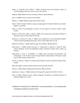 Estes materiais são originais do autor e não sofreram alterações pela Lidel
Kargen, B., Rothschild, M.A., Pfeiffer, T. (2001). Accidental sharp force fatalities: beware of
architectural/glass not knives. Forensic Sci Int, 123: 135-139.
Knight, B. (1999). Medicina forense de Simpson. Mexico: Manual Moderno.
Lynch, V. (2006). Forensic nursing. St Louis: Elsevier.
Martins, C. L. (2005). Medicina Legal. Rio de Janeiro: Elsivier.
Mata, P. (1857). Tratado de Medicina Legal y Cirurgia Legal (2). 3ª edición. Madrid: imp. De Baylli-
Bailliere;. Pp. 536-49.
Marsh, N. (2011). The photography of injuries. Current practice in forensic medicine. Wiley.
London.
Maguire, S., Mann, M.K., Sibert, J., Kemp, A. (2005). Can you age bruises accurately in children? A
systematic review. Arch Dis Child. 90: 187-189.
Munang, L.A., Leonard, P.A., Mok, J,Y. (2002). Lack of agreement on color description between
clinicians examining childhood bruisining. J. Clinic. Forensic Med. 9(4): 171-174.
Martínez, M. Saldivar, L. (1999). Medicina Legal. 16ª ed, México, Méndez Editores.
Payne-James, J.J. (2003). Assault and injury. In: Payne-James JJ, Busuttil A., Smock W. (eds).
Forensic Medicine: clinical and pathological aspects. Greenwich medical media. London, pp
543-563.
Payne-James, J., Crane, J., & Hinchliffe, J. A. (2005). Injury assessment, documentation, and
interpretation. In M. M. Stark, Clinical Forensic Medicine, Second Edition A Physician’s Guide
(pp. 127-158). Totowa: Humana Press.
Peel, M., Lacopinov, V. (2002). The medical documentation of torture. Greenwich medical media.
London
Raffo, OH. (2004). La muerte violenta. Buenos Aires:Universidad. Pp.44-50.
Simonin, C. (1962). Medicina legal judicial. Barcelona: JIMS. pp. 89-107.
Stephenson, T., Bialus, Y. (1996). Estimation of the age of bruising. Arch Div Child. 74: 53-55.
Tellez, R. (2002). Medicina forense. Manual integrado. NR Editorial Universidad Nacional de
Colombia: Bogotá. pp. 217-242.
8.5MARCAS DE MORDEDURA: A IMPORTÂNCIA DO RECONHECIMENTO E DA DOCUMENTAÇÃO
FOTOGRÁFICA FORENSE DO VESTÍGIO FÍSICO
 
