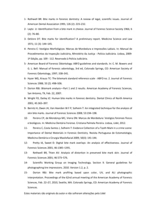 Estes materiais são originais do autor e não sofreram alterações pela Lidel
1- Rothwell BR: Bite marks in forensic dentistry: A review of legal, scientific issues. Journal of
American Dental Association 1995; 126 (2): 223–232.
2- Layto JJ: Identification from a bite mark in cheese. Journal of Forensic Science Society 1966; 6
(2): 76–80.
3- DeVore DT: Bite marks for identification? A preliminary report. Medicine Science and Law
1971; 11 (3): 144–145.
4- Pereira C: Vestígios Morfológicos: Marcas de Mordedura e Impressões Labiais. In: Manual de
Procedimentos da Inspecção Judiciária, Ministério da Justiça - Polícia Judiciária. Lisboa, 2009-
1ª Edição, pp. 109 - 112. Reservado à Polícia Judiciária.
5- American Board of Forensic Odontology: ABFO guidelines and standards. In: C. M. Bowers and
G. L. Bell: Manual of forensic odontology, 3rd ed, Colorado Springs, CO: American Society of
Forensic Odontology, 1997; 338–341.
6- Hyzer WG, Krauss TC: The bitemark standard reference scale - ABFO no. 2. Journal of Forensic
Sciences 1988; 33 (2): 498–506.
7- Dorion RBJ: Bitemark analysis—Part 1 and 2 results. American Academy of Forensic Sciences,
San Antonio, TX, Feb. 22, 2007.
8- Wright FD, Dailey JC: Human bite marks in forensic dentistry. Dental Clinics of North America
2001; 45:365–397.
9- Bernitz H, Owen JH, Van Heerden W F P, Solheim T: An integrated technique for the analysis of
skin bite marks. Journal of Forensic Sciences 2008; 53:194–198.
10- Pereira CP, de Mendonça MC, Vieira DN: Marcas de Mordedura: Vestígios forenses físicos
e biológicos. In: Medicina Dentária Forense. Cristiana Palmela Pereira. Lisboa, Lidel, 2012.
11- Pereira C, Costa Santos J, Solheim T: Evidence Collection of a Tooth Mark in a crime scene:
Importance of Dental Materials in Forensic Dentistry. Revista Portuguesa de Estomatologia,
Medicina Dentária e Cirurgia Maxilofacial 2009; 50(3): 141-144.
12- Pretty IA, Sweet D: Digital bite mark overlays- An analysis of effectiveness. Journal of
Forensic Sciences 2001; 46:1385–1391.
13- Rothwell BR, Thien AV: Analysis of distortion in preserved bite mark skin. Journal of
Forensic Sciences 2001; 46:573–576.
14- Scientific Working Group on Imaging Technology. Section 9. General guidelines for
photographing tire impressions. 2010. Version 1.2, p. 2.
15- Dorion RBJ: Bite mark profiling based upon color, UV, and ALI photographic
interpretation. Proceedings of the 62nd annual meeting of the American Academy of Forensic
Sciences, Feb. 22–27, 2010, Seattle, WA. Colorado Springs, CO: American Academy of Forensic
Sciences.
 
