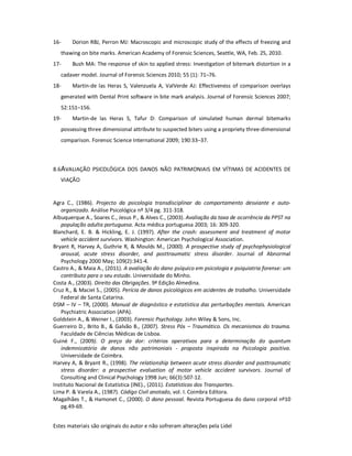 Estes materiais são originais do autor e não sofreram alterações pela Lidel
16- Dorion RBJ, Perron MJ: Macroscopic and microscopic study of the effects of freezing and
thawing on bite marks. American Academy of Forensic Sciences, Seattle, WA, Feb. 25, 2010.
17- Bush MA: The response of skin to applied stress: Investigation of bitemark distortion in a
cadaver model. Journal of Forensic Sciences 2010; 55 (1): 71–76.
18- Martin-de las Heras S, Valenzuela A, ValVerde AJ: Effectiveness of comparison overlays
generated with Dental Print software in bite mark analysis. Journal of Forensic Sciences 2007;
52:151–156.
19- Martin-de las Heras S, Tafur D: Comparison of simulated human dermal bitemarks
possessing three dimensional attribute to suspected biters using a propriety three-dimensional
comparison. Forensic Science International 2009; 190:33–37.
8.6AVALIAÇÃO PSICOLÓGICA DOS DANOS NÃO PATRIMONIAIS EM VÍTIMAS DE ACIDENTES DE
VIAÇÃO
Agra C., (1986). Projecto da psicologia transdisciplinar do comportamento desviante e auto-
organizado. Análise Psicológica nº 3/4 pg. 311-318.
Albuquerque A., Soares C., Jesus P., & Alves C., (2003). Avaliação da taxa de ocorrência da PPST na
população adulta portuguesa. Acta médica portuguesa 2003; 16: 309-320.
Blanchard, E. B. & Hickling, E. J. (1997). After the crash: assessment and treatment of motor
vehicle accident survivors. Washington: American Psychological Association.
Bryant R, Harvey A, Guthrie R, & Moulds M., (2000). A prospective study of psychophysiological
arousal, acute stress disorder, and posttraumatic stress disorder. Journal of Abnormal
Psychology 2000 May; 109(2):341-4.
Castro A., & Maia A., (2011). A avaliação do dano psíquico em psicologia e psiquiatria forense: um
contributo para o seu estudo. Universidade do Minho.
Costa A., (2003). Direito das Obrigações. 9ª Edição Almedina.
Cruz R., & Maciel S., (2005). Perícia de danos psicológicos em acidentes de trabalho. Universidade
Federal de Santa Catarina.
DSM – IV – TR, (2000). Manual de diagnóstico e estatística das perturbações mentais. American
Psychiatric Association (APA).
Goldstein A., & Weiner I., (2003). Forensic Psychology. John Wiley & Sons, Inc.
Guerreiro D., Brito B., & Galvão B., (2007). Stress Pós – Traumático. Os mecanismos do trauma.
Faculdade de Ciências Médicas de Lisboa.
Guiné F., (2009). O preço da dor: critérios operativos para a determinação do quantum
indemnizatório de danos não patrimoniais - proposta inspirada na Psicologia positiva.
Universidade de Coimbra.
Harvey A, & Bryant R., (1998). The relationship between acute stress disorder and posttraumatic
stress disorder: a prospective evaluation of motor vehicle accident survivors. Journal of
Consulting and Clinical Psychology 1998 Jun; 66(3):507-12.
Instituto Nacional de Estatística (INE)., (2011). Estatísticas dos Transportes.
Lima P. & Varela A., (1987). Código Civil anotado, vol. I. Coimbra Editora.
Magalhães T., & Hamonet C., (2000). O dano pessoal. Revista Portuguesa do dano corporal nº10
pg.49-69.
 