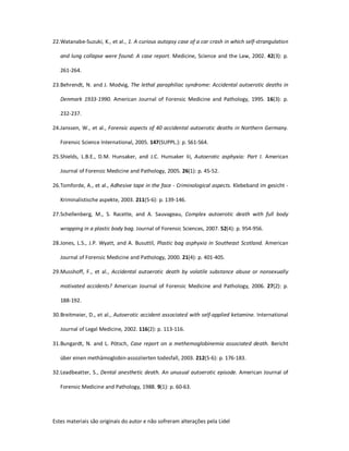 Estes materiais são originais do autor e não sofreram alterações pela Lidel
22.Watanabe-Suzuki, K., et al., 1. A curious autopsy case of a car crash in which self-strangulation
and lung collapse were found: A case report. Medicine, Science and the Law, 2002. 42(3): p.
261-264.
23.Behrendt, N. and J. Modvig, The lethal paraphiliac syndrome: Accidental autoerotic deaths in
Denmark 1933-1990. American Journal of Forensic Medicine and Pathology, 1995. 16(3): p.
232-237.
24.Janssen, W., et al., Forensic aspects of 40 accidental autoerotic deaths in Northern Germany.
Forensic Science International, 2005. 147(SUPPL.): p. S61-S64.
25.Shields, L.B.E., D.M. Hunsaker, and J.C. Hunsaker Iii, Autoerotic asphyxia: Part I. American
Journal of Forensic Medicine and Pathology, 2005. 26(1): p. 45-52.
26.Tomforde, A., et al., Adhesive tape in the face - Criminological aspects. Klebeband im gesicht -
Kriminalistische aspekte, 2003. 211(5-6): p. 139-146.
27.Schellenberg, M., S. Racette, and A. Sauvageau, Complex autoerotic death with full body
wrapping in a plastic body bag. Journal of Forensic Sciences, 2007. 52(4): p. 954-956.
28.Jones, L.S., J.P. Wyatt, and A. Busuttil, Plastic bag asphyxia in Southeast Scotland. American
Journal of Forensic Medicine and Pathology, 2000. 21(4): p. 401-405.
29.Musshoff, F., et al., Accidental autoerotic death by volatile substance abuse or nonsexually
motivated accidents? American Journal of Forensic Medicine and Pathology, 2006. 27(2): p.
188-192.
30.Breitmeier, D., et al., Autoerotic accident associated with self-applied ketamine. International
Journal of Legal Medicine, 2002. 116(2): p. 113-116.
31.Bungardt, N. and L. Pötsch, Case report on a methemoglobinemia associated death. Bericht
über einen methämoglobin-assoziierten todesfall, 2003. 212(5-6): p. 176-183.
32.Leadbeatter, S., Dental anesthetic death. An unusual autoerotic episode. American Journal of
Forensic Medicine and Pathology, 1988. 9(1): p. 60-63.
 