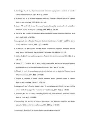 Estes materiais são originais do autor e não sofreram alterações pela Lidel
33.Stemberga, V., et al., Propane-associated autoerotic asphyxiation: accident or suicide?
Collegium Antropologicum, 2007. 31(2): p. 625-627.
34.McLennan, J.J., et al., Propane-associated autoerotic fatalities. American Journal of Forensic
Medicine and Pathology, 1998. 19(4): p. 381-386.
35.Singer, P.P. and G.R. Jones, An unusual autoerotic fatality associated with chloroform
inhalation. Journal of Analytical Toxicology, 2006. 30(3): p. 216-218.
36.Püschel, K. and R. Block, Accidental autoerotic death with cheese. AutoeroƟscher unfall: "Alles
käse", 2007. 17(6): p. 387-388.
37.Sauvageau, A. and S. Racette, Autoerotic deaths in the literature from 1954 to 2004: A review.
Journal of Forensic Sciences, 2006. 51(1): p. 140-146.
38.Hazelwood, R.R., A.W. Burgess, and A.N. Groth, Death during dangerous autoerotic practice.
Social Science and Medicine - Part E Medical Psychology, 1981. 15(2): p. 129-133.
39.Madea, B., Death in a head-down position. Forensic Science International, 1993. 61(2-3): p.
119-132.
40.Erikson, A., C. Gezelius, and G. Bring, Rolled up to death. An unusual autoerotic fatality.
American Journal of Forensic Medicine and Pathology, 1987. 8(3): p. 263-265.
41.Thibault, R., et al., An unusual autoerotic death: Asphyxia with an abdominal ligature. Journal
of Forensic Sciences, 1984. 29(2): p. 679-684.
42.Minyard, F., Wrapped to death. Unusual autoerotic death. American Journal of Forensic
Medicine and Pathology, 1985. 6(2): p. 151-152.
43.Sauvageau, A. and S. Racette, Aqua-eroticum: An unusual autoerotic fatality in a lake involving
a home-made diving apparatus. Journal of Forensic Sciences, 2006. 51(1): p. 137-139.
44.O'Halloran, R.L. and P.E. Dietz, Autoerotic fatalities with power hydraulics. Journal of Forensic
Sciences, 1993. 38(2): p. 359-364.
45.Contostavlos, D.L. and R.L. O'Halloran, Commentary on, 'autoerotic fatalities with power
hydraulics' [1]. Journal of Forensic Sciences, 1994. 39(5): p. 1143-1144.
 