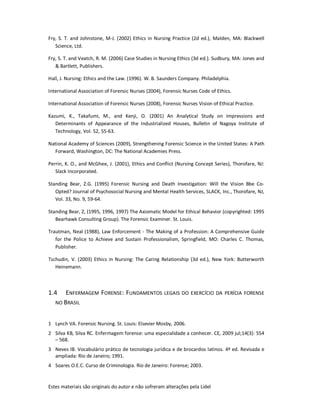 Estes materiais são originais do autor e não sofreram alterações pela Lidel
Fry, S. T. and Johnstone, M-J. (2002) Ethics in Nursing Practice (2d ed.), Malden, MA: Blackwell
Science, Ltd.
Fry, S. T. and Veatch, R. M. (2006) Case Studies in Nursing Ethics (3d ed.). Sudbury, MA: Jones and
& Bartlett, Publishers.
Hall, J. Nursing: Ethics and the Law. (1996). W. B. Saunders Company. Philadelphia.
International Association of Forensic Nurses (2004), Forensic Nurses Code of Ethics.
International Association of Forensic Nurses (2008), Forensic Nurses Vision of Ethical Practice.
Kazumi, K., Takafumi, M., and Kenji, O. (2001) An Analytical Study on Impressions and
Determinants of Appearance of the Industrialized Houses, Bulletin of Nagoya Institute of
Technology, Vol. 52, 55-63.
National Academy of Sciences (2009), Strengthening Forensic Science in the United States: A Path
Forward, Washington, DC: The National Academies Press.
Perrin, K. O., and McGhee, J. (2001), Ethics and Conflict (Nursing Concept Series), Thorofare, NJ:
Slack Incorporated.
Standing Bear, Z.G. (1995) Forensic Nursing and Death Investigation: Will the Vision Bbe Co-
Opted? Journal of Psychosocial Nursing and Mental Health Services, SLACK, Inc., Thorofare, NJ,
Vol. 33, No. 9, 59-64.
Standing Bear, Z, (1995, 1996, 1997) The Axiomatic Model for Ethical Behavior (copyrighted: 1995
Bearhawk Consulting Group). The Forensic Examiner. St. Louis.
Trautman, Neal (1988), Law Enforcement - The Making of a Profession: A Comprehensive Guide
for the Police to Achieve and Sustain Professionalism, Springfield, MO: Charles C. Thomas,
Publisher.
Tschudin, V. (2003) Ethics in Nursing: The Caring Relationship (3d ed.), New York: Butterworth
Heinemann.
1.4 ENFERMAGEM FORENSE: FUNDAMENTOS LEGAIS DO EXERCÍCIO DA PERÍCIA FORENSE
NO BRASIL
1 Lynch VA. Forensic Nursing. St. Louis: Elsevier Mosby, 2006.
2 Silva KB, Silva RC. Enfermagem forense: uma especialidade a conhecer. CE, 2009 jul;14(3): 554
– 568.
3 Neves IB. Vocabulário prático de tecnologia jurídica e de brocardos latinos. 4ª ed. Revisada e
ampliada: Rio de Janeiro; 1991.
4 Soares O.E.C. Curso de Criminologia. Rio de Janeiro: Forense; 2003.
 