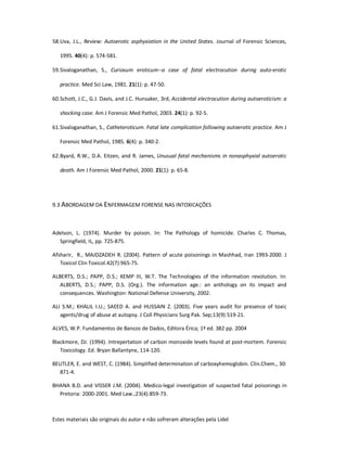 Estes materiais são originais do autor e não sofreram alterações pela Lidel
58.Uva, J.L., Review: Autoerotic asphyxiation in the United States. Journal of Forensic Sciences,
1995. 40(4): p. 574-581.
59.Sivaloganathan, S., Curiosum eroticum--a case of fatal electrocution during auto-erotic
practice. Med Sci Law, 1981. 21(1): p. 47-50.
60.Schott, J.C., G.J. Davis, and J.C. Hunsaker, 3rd, Accidental electrocution during autoeroticism: a
shocking case. Am J Forensic Med Pathol, 2003. 24(1): p. 92-5.
61.Sivaloganathan, S., Catheteroticum. Fatal late complication following autoerotic practice. Am J
Forensic Med Pathol, 1985. 6(4): p. 340-2.
62.Byard, R.W., D.A. Eitzen, and R. James, Unusual fatal mechanisms in nonasphyxial autoerotic
death. Am J Forensic Med Pathol, 2000. 21(1): p. 65-8.
9.3 ABORDAGEM DA ENFERMAGEM FORENSE NAS INTOXICAÇÕES
Adelson, L. (1974). Murder by poison. In: The Pathology of homicide. Charles C. Thomas,
Springfield, IL, pp. 725-875.
Afsharir, R., MAJDZADEH R. (2004). Pattern of acute poisonings in Mashhad, Iran 1993-2000. J
Toxicol Clin Toxicol.42(7):965-75.
ALBERTS, D.S.; PAPP, D.S.; KEMP III, W.T. The Technologies of the information revolution. In:
ALBERTS, D.S.; PAPP, D.S. (Org.). The information age.: an anthology on its impact and
consequences. Washington: National Defense University, 2002.
ALI S.M.; KHALIL I.U.; SAEED A. and HUSSAIN Z. (2003). Five years audit for presence of toxic
agents/drug of abuse at autopsy. J Coll Physicians Surg Pak. Sep;13(9):519-21.
ALVES, W.P. Fundamentos de Bancos de Dados, Editora Érica; 1ª ed. 382 pp. 2004
Blackmore, DJ. (1994). Intrepertation of carbon monoxide levels found at post-mortem. Forensic
Toxicology. Ed. Bryan Ballantyne, 114-120.
BEUTLER, E. and WEST, C. (1984). Simplified determination of carboxyhemoglobin. Clin.Chem., 30:
871-4.
BHANA B.D. and VISSER J.M. (2004). Medico-legal investigation of suspected fatal poisonings in
Pretoria: 2000-2001. Med Law.;23(4):859-73.
 