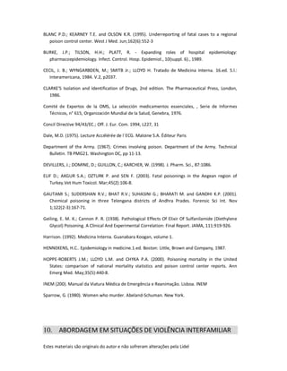 Estes materiais são originais do autor e não sofreram alterações pela Lidel
BLANC P.D.; KEARNEY T.E. and OLSON K.R. (1995). Underreporting of fatal cases to a regional
poison control center. West J Med. Jun;162(6):552-3
BURKE, J.P.; TILSON, H.H.; PLATT, R. - Expanding roles of hospital epidemiology:
pharmacoepidemiology. Infect. Control. Hosp. Epidemiol., 10(suppl. 6)., 1989.
CECIL, J. B.; WYNGARBDEN, M.; SMITB Jr.; LLOYD H. Tratado de Medicina Interna. 16.ed. S.l.:
Interamericana, 1984. V.2, p2037.
CLARKE'S Isolation and Identification of Drugs, 2nd edition. The Pharmaceutical Press, London,
1986.
Comité de Expertos de la OMS, La selección medicamentos essenciales, , Serie de Informes
Técnicos, n° 615, Organización Mundial de la Salud, Genebra, 1976.
Concil Directive 94/43/EC.; Off. J. Eur. Com. 1994, L227, 31
Dale, M.D. (1975). Lecture Accélérée de l´ECG. Maloine S.A. Éditeur Paris
Department of the Army. (1967). Crimes involving poison. Department of the Army. Technical
Bulletin. TB PMG21. Washington DC, pp 11-13.
DEVILLERS, J.; DOMINE, D.; GUILLON, C.; KARCHER, W. (1998). J. Pharm. Sci., 87:1086.
ELIF D.; AKGUR S.A.; OZTURK P. and SEN F. (2003). Fatal poisonings in the Aegean region of
Turkey.Vet Hum Toxicol. Mar;45(2):106-8.
GAUTAMI S.; SUDERSHAN R.V.; BHAT R.V.; SUHASINI G.; BHARATI M. and GANDHI K.P. (2001).
Chemical poisoning in three Telengana districts of Andhra Prades. Forensic Sci Int. Nov
1;122(2-3):167-71.
Geiling, E. M. K.; Cannon P. R. (1938). Pathological Effects Of Elixir Of Sulfanilamide (Diethylene
Glycol) Poisoning. A Clinical And Experimental Correlation: Final Report. JAMA, 111:919-926.
Harrison. (1992). Medicina Interna. Guanabara Koogan, volume 1.
HENNEKENS, H.C.. Epidemiology in medicine.1.ed. Boston: Little, Brown and Company, 1987.
HOPPE-ROBERTS J.M.; LLOYD L.M. and CHYKA P.A. (2000). Poisoning mortality in the United
States: comparison of national mortality statistics and poison control center reports. Ann
Emerg Med. May;35(5):440-8.
INEM (200). Manual da Viatura Médica de Emergência e Reanimação. Lisboa. INEM
Sparrow, G. (1980). Women who murder. Abeland-Schuman. New York.
10. ABORDAGEM EM SITUAÇÕES DE VIOLÊNCIA INTERFAMILIAR
 