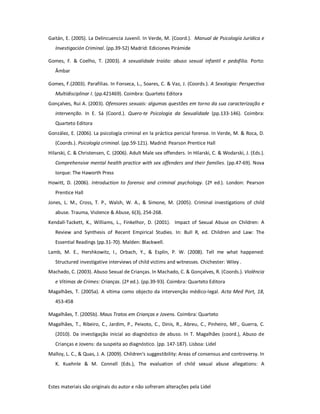 Estes materiais são originais do autor e não sofreram alterações pela Lidel
Gaitán, E. (2005). La Delincuencia Juvenil. In Verde, M. (Coord.). Manual de Psicología Jurídica e
Investigación Criminal. (pp.39-52) Madrid: Ediciones Pirámide
Gomes, F. & Coelho, T. (2003). A sexualidade traída: abuso sexual infantil e pedofilia. Porto:
Âmbar
Gomes, F.(2003). Parafilias. In Fonseca, L., Soares, C. & Vaz, J. (Coords.). A Sexologia: Perspectiva
Multidisciplinar I. (pp.421469). Coimbra: Quarteto Editora
Gonçalves, Rui A. (2003). Ofensores sexuais: algumas questões em torno da sua caracterização e
intervenção. In E. Sá (Coord.). Quero-te Psicologia da Sexualidade (pp.133-146). Coimbra:
Quarteto Editora
González, E. (2006). La psicología criminal en la práctica pericial forense. In Verde, M. & Roca, D.
(Coords.). Psicología criminal. (pp.59-121). Madrid: Pearson Prentice Hall
Hilarski, C. & Christensen, C. (2006). Adult Male sex offenders. In Hilarski, C. & Wodarski, J. (Eds.).
Comprehensive mental health practice with sex offenders and their families. (pp.47-69). Nova
Iorque: The Haworth Press
Howitt, D. (2006). Introduction to forensic and criminal psychology. (2ª ed.). London: Pearson
Prentice Hall
Jones, L. M., Cross, T. P., Walsh, W. A., & Simone, M. (2005). Criminal investigations of child
abuse. Trauma, Violence & Abuse, 6(3), 254-268.
Kendall-Tackett, K., Williams, L., Finkelhor, D. (2001). Impact of Sexual Abuse on Children: A
Review and Synthesis of Recent Empirical Studies. In: Bull R, ed. Children and Law: The
Essential Readings (pp.31-70). Malden: Blackwell.
Lamb, M. E., Hershkowitz, I., Orbach, Y., & Esplin, P. W. (2008). Tell me what happened:
Structured investigative interviews of child victims and witnesses. Chichester: Wiley .
Machado, C. (2003). Abuso Sexual de Crianças. In Machado, C. & Gonçalves, R. (Coords.). Violência
e Vítimas de Crimes: Crianças. (2ª ed.). (pp.39-93). Coimbra: Quarteto Editora
Magalhães, T. (2005a). A vítima como objecto da intervenção médico-legal. Acta Med Port, 18,
453-458
Magalhães, T. (2005b). Maus Tratos em Crianças e Jovens. Coimbra: Quarteto
Magalhães, T., Ribeiro, C., Jardim, P., Peixoto, C., Dinis, R., Abreu, C., Pinheiro, MF., Guerra, C.
(2010). Da investigação inicial ao diagnóstico de abuso. In T. Magalhães (coord.), Abuso de
Crianças e Jovens: da suspeita ao diagnóstico. (pp. 147-187). Lisboa: Lidel
Malloy, L. C., & Quas, J. A. (2009). Children's suggestibility: Areas of consensus and controversy. In
K. Kuehnle & M. Connell (Eds.), The evaluation of child sexual abuse allegations: A
 