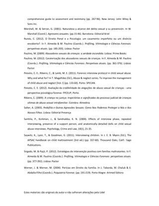 Estes materiais são originais do autor e não sofreram alterações pela Lidel
comprehensive guide to assessment and testimony (pp. 267-96). New Jersey: John Wiley &
Sons Inc.
Marshall, W. & Serran, G. (2001). Naturaleza y alcance del delito sexual y su prevención. In W.
Marshall (Coord.). Agresores sexuales. (pp.15-46). Barcelona: Editorial Ariel
Nunes, C. (2012). O Direito Penal e a Psicologia: um casamento imperfeito ou um divórcio
encoberto?. In F. Almeida & M. Paulino (Coords.). Profiling, Vitimologia e Ciências Forenses:
perspetivas atuais. (pp. 185-203). Lisboa: Pactor
Paulino, M. (2009). Abusadores sexuais de crianças: a verdade escondida. Lisboa: Prime Books
Paulino, M. (2012). Caraterização dos abusadores sexuais de crianças. In F. Almeida & M. Paulino
(Coords.). Profiling, Vitimologia e Ciências Forenses: Perspetivas atuais. (pp. 361-376). Lisboa:
Pactor
Peixoto, C. E., Ribeiro, C., & Lamb, M. E. (2011). Forensic interview protocol in child sexual abuse.
Why and what for? In T. Magalhães (Ed.), Abuse & neglect series: To improve the management
of child abuse and neglect [Vol. I] (pp. 133-60). Porto: SPECAN.
Peixoto, C. E. (2012). Avaliação da credibilidade de alegações de abuso sexual de crianças - uma
perspectiva psicológica forense. FPCEUP, Porto.
Ribeiro, C. (2009). A criança na justiça: trajectórias e significados do processo judicial de crianças
vítimas de abuso sexual intrafamiliar. Coimbra: Almedina
Salter, A. (2003). Pedofilia e Outras Agressões Sexuais: Como Nos Podemos Proteger a Nós e Aos
Nossos Filhos. Lisboa: Editorial Presença
Santtila, P., Korkman, J., & Sandnabba, K. N. (2004). Effects of interview phase, repeated
interviewing, presence of a support person, and anatomically detailed dolls on child sexual
abuse interviews. Psychology, Crime and Law, 10(1), 21-35.
Saywitz, K., Lyon, T., & Goodman, G. (2011). Interviewing children. In J. E. B. Myers (Ed.), The
APSAC handbook on child maltreatment (3rd ed.) (pp. 337-60). Thousand Oaks, Calif.: Sage
Publications.
Sirgado, M. & Paçó, P. (2012). Estratégias de intervenção positiva com famílias maltratantes. In F.
Almeida & M. Paulino (Coords.). Profiling, Vitimologia e Ciências Forenses: perspetivas atuais.
(pp. 377-392). Lisboa: Pactor
Werner, J. & Werner, M. (2004). Perícias em Direito da Família. In J. Taborda, M. Chalub & E.
Abdalla-Filho (Coords.). Psiquiatria Forense. (pp. 191-219). Porto Alegre: Artmed Editora
 