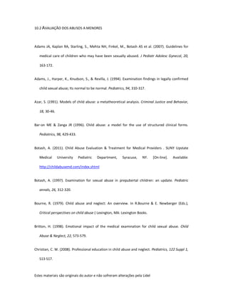 Estes materiais são originais do autor e não sofreram alterações pela Lidel
10.2 AVALIAÇÃO DOS ABUSOS A MENORES
Adams JA, Kaplan RA, Starling, S., Mehta NH, Finkel, M., Botash AS et al. (2007). Guidelines for
medical care of children who may have been sexually abused. J Pediatr Adolesc Gynecol, 20,
163-172.
Adams, J., Harper, K., Knudson, S., & Revilla, J. (1994). Examination findings in legally confirmed
child sexual abuse; Its normal to be normal. Pediatrics, 94, 310-317.
Azar, S. (1991). Models of child abuse: a metatheoretical analysis. Criminal Justice and Behavior,
18, 30-46.
Bar-on ME & Zanga JR (1996). Child abuse: a model for the use of structured clinical forms.
Pediatrics, 98, 429-433.
Botash, A. (2011). Child Abuse Evaluation & Treatment for Medical Providers . SUNY Upstate
Medical University Pediatric Department, Syracuse, NY. [On-line]. Available:
http://childabusemd.com/index.shtml
Botash, A. (1997). Examination for sexual abuse in prepubertal children: an update. Pediatric
annals, 26, 312-320.
Bourne, R. (1979). Child abuse and neglect: An overview. In R.Bourne & E. Newberger (Eds.),
Critical perspectives on child abuse ( Lexington, MA: Lexington Books.
Britton, H. (1998). Emotional impact of the medical examination for child sexual abuse. Child
Abuse & Neglect, 22, 573-579.
Christian, C. W. (2008). Professional education in child abuse and neglect. Pediatrics, 122 Suppl 1,
S13-S17.
 