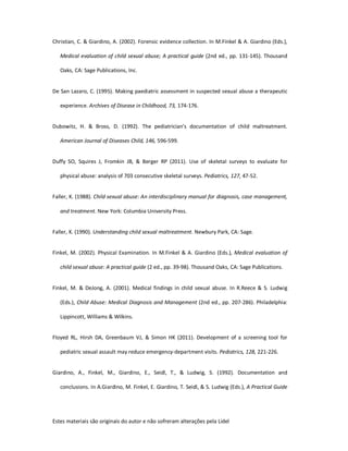 Estes materiais são originais do autor e não sofreram alterações pela Lidel
Christian, C. & Giardino, A. (2002). Forensic evidence collection. In M.Finkel & A. Giardino (Eds.),
Medical evaluation of child sexual abuse; A practical guide (2nd ed., pp. 131-145). Thousand
Oaks, CA: Sage Publications, Inc.
De San Lazaro, C. (1995). Making paediatric assessment in suspected sexual abuse a therapeutic
experience. Archives of Disease in Childhood, 73, 174-176.
Dubowitz, H. & Bross, D. (1992). The pediatrician's documentation of child maltreatment.
American Journal of Diseases Child, 146, 596-599.
Duffy SO, Squires J, Fromkin JB, & Berger RP (2011). Use of skeletal surveys to evaluate for
physical abuse: analysis of 703 consecutive skeletal surveys. Pediatrics, 127, 47-52.
Faller, K. (1988). Child sexual abuse: An interdisciplinary manual for diagnosis, case management,
and treatment. New York: Columbia University Press.
Faller, K. (1990). Understanding child sexual maltreatment. Newbury Park, CA: Sage.
Finkel, M. (2002). Physical Examination. In M.Finkel & A. Giardino (Eds.), Medical evaluation of
child sexual abuse: A practical guide (2 ed., pp. 39-98). Thousand Oaks, CA: Sage Publications.
Finkel, M. & DeJong, A. (2001). Medical findings in child sexual abuse. In R.Reece & S. Ludwig
(Eds.), Child Abuse: Medical Diagnosis and Management (2nd ed., pp. 207-286). Philadelphia:
Lippincott, Williams & Wilkins.
Floyed RL, Hirsh DA, Greenbaum VJ, & Simon HK (2011). Development of a screening tool for
pediatric sexual assault may reduce emergency-department visits. Pediatrics, 128, 221-226.
Giardino, A., Finkel, M., Giardino, E., Seidl, T., & Ludwig, S. (1992). Documentation and
conclusions. In A.Giardino, M. Finkel, E. Giardino, T. Seidl, & S. Ludwig (Eds.), A Practical Guide
 