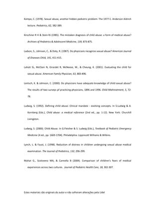 Estes materiais são originais do autor e não sofreram alterações pela Lidel
Kempe, C. (1978). Sexual abuse, another hidden pediatric problem: The 1977 C. Anderson Aldrich
lecture. Pediatrics, 62, 382-389.
Kirschner R H & Stein RJ (1985). The mistaken diagnosis of child abuse: a form of medical abuse?
Archives of Pediatrics & Adolescent Medicine, 139, 873-875.
Ladson, S., Johnson, C., & Doty, R. (1987). Do physicians recognize sexual abuse? American Journal
of Diseases Child, 141, 411-415.
Lahoti SL, McClain N, Girardet R, McNeese, M., & Cheung, K. (2001). Evaluating the child for
sexual abuse. American Family Physician, 63, 883-896.
Lentsch, K. & Johnson, C. (2000). Do physicians have adequate knowledge of child sexual abuse?
The results of two surveys pf practicing physicians, 1896 and 1996. Child Maltreatment, 5, 72-
78.
Ludwig, S. (1992). Defining child abuse: Clinical mandate - evolving concepts. In S.Ludwig & A.
Kornberg (Eds.), Child abuse: a medical reference (2nd ed., pp. 1-12). New York: Churchill
Livingston.
Ludwig, S. (2000). Child Abuse. In G.Fleisher & S. Ludwig (Eds.), Textbook of Pediatric Emergency
Medicine (4 ed., pp. 1669-1704). Philadelphia: Lippincott Williams & Wilkins.
Lynch, L. & Faust, J. (1998). Reduction of distress in children undergoing sexual abuse medical
examination. The Journal of Pediatrics, 132, 296-299.
Mahat G., Scoloveno MA, & Cannella B (2004). Comparison of children's fears of medical
experiences across two cultures. Journal of Pediatric Health Care, 18, 302-307.
 