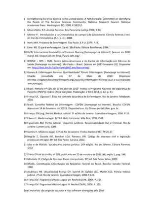 Estes materiais são originais do autor e não sofreram alterações pela Lidel
5 Strengthening Forensic Science in the United States: A Path Forward. Committee on Identifying
the Needs of The Forensic Sciences Community, National Research Council. National
Academies Press: Washington, DC. 2009. P.38/352.
6 Moura Neto, R.S. Análise Forense. Rev Panorama Justiça.1998; 9:38.
7 Monter P. Introducción a la Criminalística de campo y de Laboratorio. Ciência forense.cl rev.
on line de criminalística. [S. l.: s. n.]; 2008.
8 Horta WA. Processo de Enfermagem. São Paulo: E.P.U; 1979. P. 8.
9 Lima MJ. O que é enfermagem. 2a ed. São Paulo: Editora Brasiliense; 1994.
10 IAFN. Internacional Association of Forensic Nursing [homepage na Internet]. [acesso em 2013
março 10]. Disponível em: http://www.iafn.org/.
11 BIREME – OPS – OMS. Centro latino-Americano e do Caribe de Informação em Ciências da
Saúde [homepage na Internet]. São Paulo – Brasil. [acesso em 2013 fevereiro 20]. Disponível
em: http://decs.bvs.br/cgi-bin/wxis1660.exe/decsserver/.
12 Gomes A. Enfermagem Forense: Que Realidade? Fórum Enfermagem. [homepage na Internet].
Citação consultada em 07 de Maio de 2010. Disponível
em:http://cogitare.forumenfermagem.org/2010/03/enfermagem-forense-qual-a-sua realidade
-em-portugal).
13 Brasil. Portaria nº 529, de 10 de abril de 2013- Institui o Programa Nacional de Segurança do
Paciente (PNSP)]). Diário Oficial da União. Publicação: 2 Abril 2013, n. 62, p. 43.
14 Freitas GF, Oguisso F. Ética no contexto da prática de Enfermagem. Rio de Janeiro: Medbook;
2010.
15 Brasil. Conselho Federal de Enfermagem - COFEN. [homepage na Internet]. Brasília: COFEN.
Acesso em 14 de Fevereiro de 20013. Disponível em: ttp://novo.portalcofen. gov. br.
16 França GV (org.) Perícia Médica Judicial. 2ª ed.Rio de Janeiro: Guanabora Koogam; 2006. P.10.
17 Fávero F. Medicina legal. 12ª Ed. Belo Horizonte: Villa Rica; 1991. P.47.
18 Figueiredo AM. Perito judicial. Aspectos jurídicos. Responsabilidade Civil e Criminal. Rio de
Janeiro: Lumen Juris; 2009.
19 Gomes H. Medicina Legal. 32ª ed.Rio de Janeiro: Freitas Bastos;1997. PP.26-27.
20 Negrão T, Gouvêa JRF, Bondion LGA. Fonseca JFN. Código de processo civil e legislação
processual em vigor.44ª ed. São Paolo: Saraiva; 2012.
21 Silva e de Plácido. Vocabulário prático jurídico. 20ª edição. Rio de Janeiro: Editora Forense;
2002.
22 Diário Oficial da União, nº 202, publicado em 20 de outubro de 2011146, seção 1, pag. 146.
23 Mirabete JF. Código de Processo Penal interpretado. 17ª.ed. São Paulo: Atlas; 2009.
24 BRASIL. Constituição. Constituição da República Federal do Brasil. Brasília: Senado Federal;
1988.
25 Alcântara HR. (Atualizados) França GV, Vanrell JP, Galvão LCC, Martin CCS. Pericia médica
judicial. 2ª ed. Rio de Janeiro; Guanabara Koogan; 2006.P.141.
26 França GV. Flagrantes Médico-Legais VII. Recife:EDUPE; 2004. P. 217.
27 França GV. Flagrantes Médico-Legais IX. Recife:EDUPE; 2008. P. 125.
 