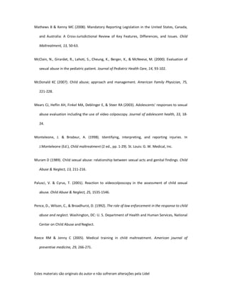 Estes materiais são originais do autor e não sofreram alterações pela Lidel
Mathews B & Kenny MC (2008). Mandatory Reporting Legislation in the United States, Canada,
and Australia: A Cross-Jurisdictional Review of Key Features, Differences, and Issues. Child
Maltreatment, 13, 50-63.
McClain, N., Girardet, R., Lahoti, S., Cheung, K., Berger, K., & McNeese, M. (2000). Evaluation of
sexual abuse in the pediatric patient. Journal of Pediatric Health Care, 14, 93-102.
McDonald KC (2007). Child abuse; approach and management. American Family Physician, 75,
221-228.
Mears CJ, Heflin AH, Finkel MA, Deblinger E, & Steer RA (2003). Adolescents' responses to sexual
abuse evaluation including the use of video colposcopy. Journal of adolescent health, 33, 18-
24.
Monteleone, J. & Brodeur, A. (1998). Identifying, interpreting, and reporting injuries. In
J.Monteleone (Ed.), Child maltreatment (2 ed., pp. 1-29). St. Louis: G. W. Medical, Inc.
Muram D (1989). Child sexual abuse: relationship between sexual acts and genital findings. Child
Abuse & Neglect, 13, 211-216.
Palusci, V. & Cyrus, T. (2001). Reaction to videocolposcopy in the assessment of child sexual
abuse. Child Abuse & Neglect, 25, 1535-1546.
Pence, D., Wilson, C., & Broadhurst, D. (1992). The role of law enforcement in the response to child
abuse and neglect. Washington, DC: U. S. Department of Health and Human Services, National
Center on Child Abuse and Neglect.
Reece RM & Jenny C (2005). Medical training in child maltreatment. American journal of
preventive medicine, 29, 266-271.
 