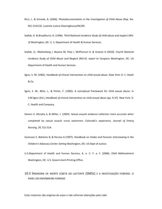 Estes materiais são originais do autor e não sofreram alterações pela Lidel
Ricci, L. & Smistek, B. (2006). Photodocumentation in the Investigation of Child Abuse (Rep. No.
NCJ 214123). Juvenile Justice Clearinghouse/NCJRS.
Sedlak, A. & Broadhurst, D. (1996). Third National Incidence Study of child abuse and neglect (NIS-
3) Washington, DC: U. S. Department of Health & Human Services.
Sedlak, A., Mettenberg J, Basena M, Peta I, McPherson K, & Greene A (2010). Fourth National
Incidence Study of Child Abuse and Neglect (NIS-4): report to Congress Washington, DC: US
Department of Health and Human Services.
Sgroi, S. M. (1982). Handbook of clinical intervention on child sexual abuse. New York: D. C. Heath
& Co.
Sgroi, S. M., Blick, L., & Porter, F. (1982). A conceptual framework for child sexual abuse. In
S.M.Sgroi (Ed.), Handbook of clinical intervention on child sexual abuse (pp. 9-37). New York: D.
C. Health and Company.
Sievers V, Murphy S, & Miller, J. (2003). Sexual assault evidence collection more accurate when
completed by sexual assault nurse examiners: Colorado's experience. Journal of Emerg
Nursing, 29, 511-514.
Sorenson E, Bottoms B, & Perona A (1997). Handbook on Intake and Forensic Interviewing in the
Children's Advocacy Center Setting Washington, DC: US Dept of Justice.
U.S.Department of Health and Human Services, A. o. C. Y. a. F. (2006). Child Maltreatment
Washington, DC: U.S. Government Printing Office.
10.3 SÍNDROME DE MORTE SÚBITA DO LACTENTE (SMSL) E A INVESTIGAÇÃO FORENSE: O
PAPEL DO ENFERMEIRO FORENSE
 