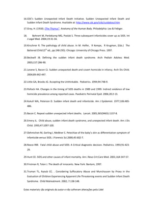Estes materiais são originais do autor e não sofreram alterações pela Lidel
16.CDC’s Sudden Unexpected Infant Death Initiative. Sudden Unexpected Infant Death and
Sudden Infant Death Syndrome. Available at: http://www.cdc.gov/sids/suidabout.htm
17.Gray, H. (1918). (The Thymus". Anatomy of the Human Body. Philadelphia: Lea & Febiger.
18. Bohnert M, Perdekamp MG, Poolak S. Three subsequent infanticides cover up as SIDS. Int
J Legal Med. 2004;19:31-34.
19.Kirschner R. The pathology of child abuse. In M. Helfer, R Kempe, R Krugman, (Eds.) The
Battered Child (5th
ed., pp 248-295). Chicago: University of Chicago Press. 1997.
20.Beckwill JB. Defining the sudden infant death syndrome. Arch Pediatr Adolesc Med.
2003;157:286-90.
21.Levene S, Bacon CJ. Sudden unexpected death and covert homicide in infancy. Arch Dis Child.
2004;89:442-447.
22.Little GA, Brooks JG. Accepting the Unthinkable. Pediatrics. 1994;94:748-9.
23.Pollock HA. Changes in the timing of SIDS deaths in 1989 and 1999: Indirect evidence of low
homicide prevalence among reported cases. Paediatric Perinatal Epid. 2006;20:2-13.
24.Kukull WA, Peterson D. Sudden infant death and infanticide. Am J Epidemiol. 1977;106:485-
486.
25.Bacon C. Repeat sudden unexpected infant deaths. Lancet. 2005;365(9465):1137-8.
26.Emery JL. Child abuse, sudden infant death syndrome, and unexpected infant death. Am J Dis
Child. 1993;47:1097-100.
27.Oehmichen M, Gerling I, MeiBner C. Petechiae of the baby’s skin as differentiation symptom of
infanticide versus SIDS. J Forensic Sci.2000;45:602-7.
28.Reece RM. Fatal child abuse and SIDS: A Critical diagnostic decision. Pediatrics. 1993;91:423-
29.
29.Hunt CE. SIDS and other causes of infant mortality. Am J Reso Crit Care Med. 2001;164:347-57.
30.Firstman R, Talan J. The death of innocents. New York: Bantam, 1997.
31.Truman TL, Ayoub CC. . Considering Suffocatory Abuse and Munchausen by Proxy in the
Evaluation of Children Experiencing Apparent Life-Threatening events and Sudden Infant Death
Syndrome. Child Malreatment. 2002; 7:138-148.
 