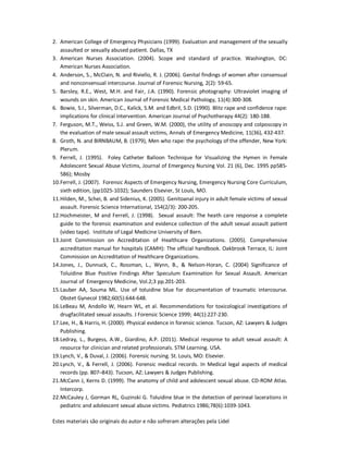 Estes materiais são originais do autor e não sofreram alterações pela Lidel
2. American College of Emergency Physicians (1999). Evaluation and management of the sexually
assaulted or sexually abused patient. Dallas, TX
3. American Nurses Association. (2004). Scope and standard of practice. Washington, DC:
American Nurses Association.
4. Anderson, S., McClain, N. and Riviello, R. J. (2006). Genital findings of women after consensual
and nonconsensual intercourse. Journal of Forensic Nursing, 2(2): 59-65.
5. Barsley, R.E., West, M.H. and Fair, J.A. (1990). Forensic photography: Ultraviolet imaging of
wounds on skin. American Journal of Forensic Medical Pathology, 11(4):300-308.
6. Bowie, S.I., Silverman, D.C., Kalick, S.M. and Edbril, S.D. (1990). Blitz rape and confidence rape:
implications for clinical intervention. American Journal of Psychotherapy 44(2): 180-188.
7. Ferguson, M.T., Weiss, S.J. and Green, W.M. (2000), the utility of anoscopy and colposcopy in
the evaluation of male sexual assault victims, Annals of Emergency Medicine, 11(36), 432-437.
8. Groth, N. and BIRNBAUM, B. (1979), Men who rape: the psychology of the offender, New York:
Plerum.
9. Ferrell, J. (1995). Foley Catheter Balloon Technique for Visualizing the Hymen in Female
Adolescent Sexual Abuse Victims, Journal of Emergency Nursing Vol. 21 (6), Dec. 1995 pp585-
586); Mosby
10.Ferrell, J. (2007). Forensic Aspects of Emergency Nursing, Emergency Nursing Core Curriculum,
sixth edition, (pp1025-1032); Saunders Elsevier, St Louis, MO.
11.Hilden, M., Schei, B. and Sidenius, K. (2005). Genitoanal injury in adult female victims of sexual
assault. Forensic Science International, 154(2/3): 200-205.
12.Hochmeister, M and Ferrell, J. (1998). Sexual assault: The heath care response a complete
guide to the forensic examination and evidence collection of the adult sexual assault patient
(video tape). Institute of Legal Medicine University of Bern.
13.Joint Commission on Accreditation of Healthcare Organizations. (2005). Comprehensive
accreditation manual for hospitals (CAMH): The official handbook. Oakbrook Terrace, IL: Joint
Commission on Accreditation of Healthcare Organizations.
14.Jones, J., Dunnuck, C., Rossman, L., Wynn, B., & Nelson-Horan, C. (2004) Significance of
Toluidine Blue Positive Findings After Speculum Examination for Sexual Assault. American
Journal of Emergency Medicine, Vol.2;3 pp.201-203.
15.Lauber AA, Souma ML. Use of toluidine blue for documentation of traumatic intercourse.
Obstet Gynecol 1982;60(5):644-648.
16.LeBeau M, Andollo W, Hearn WL, et al. Recommendations for toxicological investigations of
drugfacilitated sexual assaults. J Forensic Science 1999; 44(1):227-230.
17.Lee, H., & Harris, H. (2000). Physical evidence in forensic science. Tucson, AZ: Lawyers & Judges
Publishing.
18.Ledray, L., Burgess, A.W., Giardino, A.P. (2011). Medical response to adult sexual assault: A
resource for clinician and related professionals. STM Learning. USA.
19.Lynch, V., & Duval, J. (2006). Forensic nursing. St. Louis, MO: Elsevier.
20.Lynch, V., & Ferrell, J. (2006). Forensic medical records. In Medical legal aspects of medical
records (pp. 807–843). Tucson, AZ: Lawyers & Judges Publishing.
21.McCann J, Kerns D. (1999). The anatomy of child and adolescent sexual abuse. CD-ROM Atlas.
Intercorp.
22.McCauley J, Gorman RL, Guzinski G. Toluidine blue in the detection of perineal lacerations in
pediatric and adolescent sexual abuse victims. Pediatrics 1986;78(6):1039-1043.
 