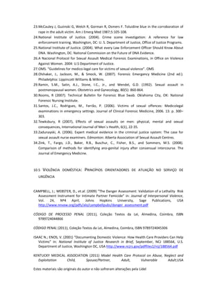 Estes materiais são originais do autor e não sofreram alterações pela Lidel
23.McCauley J, Guzinski G, Welch R, Gorman R, Osmers F. Toluidine blue in the corroboration of
rape in the adult victim. Am J Emerg Med 1987;5:105-108.
24.National Institute of Justice. (2004). Crime scene investigation: A reference for law
enforcement training. Washington, DC: U. S. Department of Justice, Office of Justice Programs.
25.National Institute of Justice. (2004). What every Law Enforcement Officer Should Know About
DNA. Washington, DC: National Commission on the Future of DNA Evidence.
26.A Nacional Protocol for Sexual Assault Medical Forensic Examinations, in Office on Violence
Against Women. 2004: U.S Department of Justice.
27.OMS. “Guidelines for medico-legal care for victims of sexual violence”. OMS
28.Olshaker, J., Jackson, M., & Smock, W. (2007). Forensic Emergency Medicine (2nd ed.).
Philadelphia: Lippincott Williams & Wilkins.
29.Ramin, S.M., Satin, A.J., Stone, I.C., Jr., and Wendel, G.D. (1992). Sexual assault in
postmenopausal women. Obstetrics and Gynecology, 80(5): 860-864.
30.Rooms, R (2007). Technical Bulletin for Forensic Blue Swab. Oklahoma City, OK: National
Forensic Nursing Institute.
31.Santos, J.C., Rodrigues, M., Ferrão, P. (2006). Victims of sexual offences: Medicolegal
examinations in emergency settings. Journal of Clinical Forensic Medicine, 2006. 13: p. 300–
303.
32.Tewksbury, R (2007), Effects of sexual assaults on men: physical, mental and sexual
consequences, International Journal of Men´s Health, 6(1), 22-35.
33.Zadunayski, A. (2006). Expert medical evidence in the criminal justice system: The case for
sexual assault nurse examiners. Edmonton: Alberta Association of Sexual Assault Centres.
34.Zink, T., Fargo, J.D., Baker, R.B., Buschur, C., Fisher, B.S., and Sommers, M.S. (2008).
Comparison of methods for identifying ano-genital injury after consensual intercourse. The
Journal of Emergency Medicine.
10.5 VIOLÊNCIA DOMÉSTICA: PRINCÍPIOS ORIENTADORES DE ATUAÇÃO NO SERVIÇO DE
URGÊNCIA
CAMPBELL, J.; WEBSTER, D., et.al. (2009) “The Danger Assessment: Validation of a Lethality Risk
Assessment Instrument for Intimate Partner Femicide” in: Journal of Interpersonal Violence,
Vol. 24, Nº4 April, Johns Hopkins University, Sage Publications, USA
http://www.nnvaw.org/pdfs/alo/campbellpubs/danger_assessment.pdf
CÓDIGO DE PROCESSO PENAL (2011), Coleção Textos da Lei, Almedina, Coimbra, ISBN
9789724044866
CÓDIGO PENAL (2011), Coleção Textos da Lei, Almedina, Coimbra, ISBN 9789724045306
ISAAC N.; ENOS, V. (2001) “Documenting Domestic Violence: How Health Care Providers Can Help
Victims” in: National Institute of Justice Research in Brief, September, NCJ 188564, U.S.
Department of Justice, Washington DC, USA http://www.ncjrs.gov/pdffiles1/nij/188564.pdf
KENTUCKY MEDICAL ASSOCIATION (2011) Model Health Care Protocol on Abuse, Neglect and
Exploitation Child, Spouse/Partner, Adult, Vulnerable Adult,USA
 