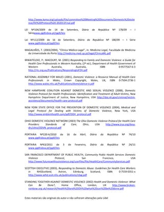 Estes materiais são originais do autor e não sofreram alterações pela Lidel
http://www.kyma.org/uploads/file/committee%20Meeting%20Documents/Domestic%20viole
nce/DV%20Protocol%20-202011Final.pdf
LEI Nº104/2009 de 14 de Setembro, Diário da República Nº 178/09 – I
Sériewww.pgdlisboa.pt/pgdl/leis
Lei Nº112/2009 de 16 de Setembro, Diário da República Nº 180/09 – I Série
www.pgdlisboa.pt/pgdl/leis
MAGALHÃES, T. (2003/2004), “Clínica Médico-Legal”, in: Medicina Legal, Faculdade de Medicina
da Universidade do Porto http://medicina.med.up.pt/legal/ClinicaML.pdf
MWAITELEKE, P.; MACOURT, M. (2001) Responding to Family and Domestic Violence: a Guide for
Health Care Professionals in Western Australia, (2ª ed.), Department of Health Government of
Western Australia, Australia, ISBN 0-9577567-6-3
http://rtc.org.au/Publications/RespondingtoFDV.pdf
NATIONAL ASSEMBLY FOR WALES (2001), Domestic Violence: a Resource Manual of Health Care
Professionals in Wales, Crown Copyright, Wales, UK, ISBN 0-7504-2736-1
http://www.wales.nhs.uk/Publications/domviolence-e.pdf
NEW HAMPSHIRE COALITION AGAINST DOMESTIC AND SEXUAL VIOLENCE (2008), Domestic
Violence Protocol for Health Professionals: Identification and Treatment of Adult Victims, New
Hampshire Department of Justice, New Hampshire, USA http://doj.nh.gov/criminal/victim-
assistence/documents/health-care-protocol.pdf
NEW YORK STATE OFFICE FOR THE PREVENTION OF DOMESTIC VIOLENCE (2004), Medical and
Legal Protocol for Dealing with Victims of Domestic Violence, New York, USA
http://www.emblemhealth.com/pdf/DOH_protocol.pdf
OHIO DOMESTIC VIOLENCE NETWORK (2003) The Ohio Domestic Violence Protocol for Health Care
Providers: Standards of Care, Ohio, USA http://www.jrsa.org/dvsa-
drc/ohio/ODVN_protocol.pdf
PORTARIA Nº220-A/2010 de 16 de Abril, Diário da República Nº 74/10
www.pgdlisboa.pt/pgdl/leis
PORTARIA Nº63/2011 de 3 de Fevereiro, Diário da República Nº 24/11
www.pgdlisboa.pt/pgdl/leis
SAN FRANCISCO DEPARTMENT OF PUBLIC HEALTH, Community Public Health Services Domestic
Violence Protocol, San Francisco, USA
http://www.futureswithoutviolence.org/userfiles/file/HealthCare/CommunityServices.pdf
SCOTTISH EXECUTIVE (2003), Responding to Domestic Abuse: Guidelines for Health Care Workers
in NHSScotland, Astron, Edinburg, Scotland, ISBN 0-7559-0351-x
http://www.sehd.scot.nhs.uk/publications/rdag.pdf
STANDING TOGETHER AGAINST DOMESTIC VIOLENCE (2002) Health and Domestic Violence: What
Can Be Done?, Home Office, London, UK http://www.broken-
rainbow.org.uk/research/Health%20and%20DV%20what%20can%20be%20done.pdf
 