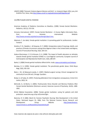 Estes materiais são originais do autor e não sofreram alterações pela Lidel
UNICEF (2000) “Domestic Violence Against Women and Girls”, in: Innocenti Digest, Nº6, June, Arti
Grafiche Ticci, Siena, Italy http://www.unicef-irc.org/publications/pdf/digest6e.pdf
10.6 MUTILAÇÃO GENITAL FEMININE
American Academy of Pediatrics Committee on Bioethics. (1998). Female Genital Mutilation.
Pediatrics, 102 (1), 153-156.
Amnesty International. (1997). Female Genital Mutilation – A Human Rights Information Pack.,
from the Amnesty International Website:
http://www.amnesty.org/ailib/intcam/femgen/fgm1.htm.
Adamson, F. (no date). Female genital mutilation: A counseling guide for professionals. London:
Forward.
Anuforo, P. O., Oyedele, L. & Pacquiao, D. F. (2004). Comparative study of meanings, beliefs, and
practices of female circumcision among three Nigerian tribes in the United States and Nigeria,
Journal of Transcultural Nursing, 15(2), 103-113.
Asekun-Olarinmoye, E. O. & Amusan, O. A. (2008). The impact of health education on attitudes
towards female genital mutilation (FGM) in a rural Nigerian community. European Journal of
Contraception and Reproductive Health Care, 13(3), 289-297.
Banks, E. (2006).Female genital mutilation affects births: study. www.sciencedaily.com/releases.
Barstow, D. G. (1999). Female genital mutilation: The penultimate gender abuse. Child Abuse
Negl, 23(5), 501-510.
Black, J. M., & Matassarin-Jacobs, E. (1997). Medical-surgical nursing: Clinical management for
continuity of care (5th ed.). Chicago: Saunders.
Brady, K., & Tooby, N. (1997). Protecting defendants from immigration consequences. Crime Crim
Justice, 24(3), 54.
Behrendt, A., & Moritz, S. (2005). Posttraumatic Stress Disorder and Memory Problems After
Female Genital Mutilation [Electronic version]. American Journal of Psychiatry, 162(5), 1000-
1002.
British Medical Association. (2006). Female genital mutilation: caring for patients and child
protection. www.bma.org.ur/op.nsf/content/fgm.
Boersma, R. R. (2002, March 6). Forensic Psychiatric Nursing: Role Development in the United
States. Retrieved August 15, 2006, from The National Forensic Nurses Research and
Development Group Website: http://www.forensic-
research.fsnet.co.uk/Newsletters/newsletter6.pdf.
 