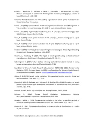Estes materiais são originais do autor e não sofreram alterações pela Lidel
Catania, L., Abdulcadir, O., Vincenzo, P., Verde, J., Abdulcadir, J., and Abdulcadir, D. (2007).
Pleasure and orgasm in women with female genital mutilation/cutting (fgm/c). Journal of
Sexual Medicine, 4, 1666-1768.
Center for Reproductive Law and Policy. (1997). Legislation on female genital mutilation in the
United States. New York: Author.
Coram, J. W. (2006). Forensic Mental Health Nursing and Critical Incident Stress Management. In
V. A. Lynch (Ed.) Forensic Nursing (pp. 521-532). St. Louis, Missouri: Elsevier Mosby.
Coram, J. W. (2006). Psychiatric Forensic Nursing. In V. A. Lynch (Ed.) Forensic Nursing (pp. 505-
520). St. Louis, Missouri: Elsevier Mosby.
Crane, P. A. (2006). Female genital mutilation. In V.A. Lynch (Ed.), Forensic nursing. (pp. 43-51). St.
Louis: Elsevier Mosby.
Crane, P. A. (2006). Female Genital Mutilation. In V. A. Lynch (Ed.) Forensic Nursing (pp. 43-51). St.
Louis, Missouri: Elsevier Mosby.
Einstein, G. (2008). From body to brain: considering the neurobiological effects of genital cutting.
Perspectives in Biology and Medicine, 51(1), 84-97.
Elnashar, A., Abdelhady, R. (2007). The impact of female genital cutting on health of newly
married women. Social Issues in Reproductive Health, 97, 238-244.
Fotheringham, M. (2004). Culture clashes: balancing local and international interests in ending
female cutting practices. Journal of Public Affairs XVI, 72-85.
Foundation for Women’s Health Research & Development (FORWARD). (2006). Female Genital
Mutilation (FGM). Retrieved August 15, 2006, from Foundation for Women’s Health Research
& Development (FORWARD) Website: http://www.forwarduk.org.uk/key-issues/fgm
Gibeau, A. M. (1998). Female genital mutilation: When a cultural practice generates clinical and
ethical dilemmas. JOGN Nurs, 27(1), 85-91.
Hassanin, I., Saleh, R., Bedaiwy, A. A., Peterson, R. S., Bedaiwy, M. A. (2008). Prevalence of female
genital cutting in upper Egypt: 6 years after enforcement of prohibition law. Ethics, Bioscience
and Life. , 3(1), 27-31.
Harrison, S. (2005, March 16). Backing the Ban. Nursing Standard, 19(27), 12-13.
Heitman, R. (2000). Female Genital Mutilation. Wolvesdreams Website:
http://www.members.tripod.com/ ~Wolvesdreams/FGM.html
Herieka, E., & Dhar, J. (2003). Female genital mutilation in the Sudan: Survey of the attitude of
Khartoum university students towards this practice. Sex Transm Infect, 79(3), 220-223.
Hosken, F. P. (1981). Female genital mutilation in the world today: A global review. Int J Health
Sci, 11(3), 415-430.
 
