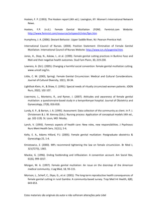 Estes materiais são originais do autor e não sofreram alterações pela Lidel
Hosken, F. P. (1993). The Hosken report (4th ed.). Lexington, KY: Women’s International Network
News.
Hosken, F.P. (n.d.). Female Genital Mutilation (FGM). Feminist.com Website:
http://www.feminist.com/resources/artspeech/inter/fgm.htm
Humphrey, J. A. (2006). Deviant Behavior. Upper Saddle River, NJ: Pearson Prentice Hall.
International Council of Nurses. (2004). Position Statement: Elimination of Female Genital
Mutilation. International Council of Nurses Website: http://www.icn.ch/psgenital.htm.
Jones, H., Diop, N., Askew, I., et al. (1999). Female genital cutting practices in Burkino Faso and
Mali and their negative health outcomes. Stud Fam Plann, 30, 219-230.
Lewness, A. (Ed.). (2005). Changing a harmful social convention: female genital mutilation cutting.
www.unicef.org/irs.
Little, C. M. (2003, Spring). Female Genital Circumcision: Medical and Cultural Considerations.
Journal of Cultural Diversity, 10(1), 30-34.
Lightfoot-Klein, H., & Shaw, E. (1991). Special needs of ritually circumcised women patients. JOGN
Nurs, 20(2), 102-107.
Livermore, L., Monteiro, R., and Rymer, J. (2007). Attitudes and awareness of female genital
mutilation: a questionnaire-based study in a kenyanKenyan hospital. Journal of Obstetrics and
Gynaecology, 27(8), 816-818.
Lundy, K. P., & Barton, J. A. (1995). Assessment: Data collection of the community as client. In P. J.
Christensen & J. W. Kenney (Eds.). Nursing process: Application of conceptual models (4th ed.,
pp. 102-119). St. Louis, MO: Mosby.
Lynch, V. (1993). Forensic aspects of health care: New roles, new responsibilities. J Psychosoc
Nurs Ment Health Serv, 31(11), 5-6.
Kelly, E. A., Adams Hillard, P.J. (2005). Female genital mutilation: Postgraduate obstetrics &
Gynecology 25, 1-4.
Kmietowicz, Z. (2000). MPs recommend tightening the law on female circumcision. Br Med J,
321(7273), 1365.
Mackie, G. (1996). Ending footbinding and infibulation: A convention account. Am Sociol Rev,
61(6), 999-1017.
Morgan, M. A. (1997). Female genital mutilation: An issue on the doorstep of the American
medical community. J Leg Med, 18, 93-115.
Morison, L., Scherf, C., Ekpo, G., et al. (2001). The long-term reproductive health consequences of
female genital cutting in rural Gambia: A community-based survey. Trop Med Int Health, 6(8),
643-653.
 