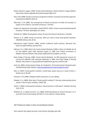 Estes materiais são originais do autor e não sofreram alterações pela Lidel
Muslim Women’s League. (1999). Female Genital Mutilation. Muslim Women’s League Website:
http://www.mwlusa.org/publications/positionpapers/fgm.html.
Nour, N.M. (2000). Female circumcision and genital mutilation: A practical and sensitive approach.
Contemporary OB/GYN, 45(3), 50.
Obermeier, C. M. (2005). The consequences of female circumcision on health and sexuality: an
update on the evidence. Cult Health and Sexual, 7, 443-461.
Program for Appropriate Technology in Health (PATH). (1997). Female circumcision/female genital
mutilation: The facts. Washington, DC: Author.
Portfield, S.P. (2006). Female genital cutting. The Journal for Nurse Practitioners 2, 256-260.
Reichert, G. A. (1998). Female circumcision: What you need to know about genital mutilation.
AWHONN Lifelines, 2(3), 29-34.
Reproductive Health Outlook. (2004). Harmful traditional health practices. Retrieved from
www.rho.org/html/hthps_overview.htm.
Robinson, B. A. (2006, March 14). Female Genital Mutilation (FGM) in Africa, the Middle East &
Far East Debates about FGM. Retrieved August 15, 2006, from Ontario Consultants on
Religious Tolerance Website: http://www.religioustolerance.org/fem_cirm.htm.
Royal College of Nursing. (2006). Female Genital Mutilation: An RCN educational resource for
nursing and midwifery staff. Retrieved September 6, 2006, from Royal College of Nursing
Website: http://www.rcn.org.uk/publications/pdf/female_genital_mutilation.pdf.
Sarkis, M. (2003). Female Genital Cutting: An Introduction. The Female Genital Cutting Education
and Networking Project Website: http://www.fgmnetwork.org/intro/fgmintro.html.
Stern, A. (1997). Female genital mutilation: United States asylum laws are in need of reform. J
Gender Law, 6, 89-109.
Simonsen, S. M. (1996). Telephone health assessment. St. Louis: Mosby.
Shweder, R. A. (2000). What about “female genital mutilation”? And why understanding culture
matters in the first place. Daedalus, 129(4), 209.
Taylor, V. (2003). Female genital mutilation: cultural practice or child abuse? .Paediatric Nursing,
15(1), 31-33.
Wildschut, G., in chapter by Lynch, V. A. (2006). Global Perspectives on Forensic Nursing. In V. A.
Lynch (Ed.) Forensic Nursing (pp. 605-632). St. Louis, Missouri: Elsevier Mosby.
10.7 CRIMES DE HONRA: O PAPEL DO ENFERMEIRO FORENSE
 