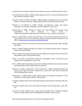 Estes materiais são originais do autor e não sofreram alterações pela Lidel
Australian Bureau of Statistics. (2006). Personal safety survey (Cat. No. 4906.0). Canberra: Author.
Australian Bureau of Statistics. (2003). Disability, ageing and carers: Summary of findings Australia
(Cat. No.4430.0). Canberra: Author.
Australian Institute of Health and Welfare. (2006). Disability and disability services in Australia
based on an extract of Australia’s Welfare 2005 (AIHW Cat. No. DIS43). Canberra: Author.
Bentovim, A. and Williams, B. (1998). “Children and adolescents: victims who become
perpetrators”. In Advances in Psychiatric Treatment (1998), vol. 4, pp. 101-07
Brackenridge C.H. (2008). “Outside the comfort zone: local authority and voluntary sector
responsibilities for child protection in sport”. Online at
<http://www.celiabrackenridge.com/article_comfortzone. html>, accessed 7 August 2010.
Bureau of Justice Statistics, Office of Justice Programs, April, 2005. According to the Bureau of
Justice Statistics, there were 94,336 female inmates in State and Federal institutions in July
2001. At Http://www.ojp.usdoj.gov/bjs/pub/pdf/pjim02.pdf.
Bureau of Justice Statistics, Sexual Violence Reported by Correctional Authorities, 2004, July 2005,
NCJ 210333.
Brown, H. (2000). Safeguarding adults and children with disabilities against abuse. Strasbourg:
Council of Europe Publishing.
Brown, H. (2002). Vulnerability and protection Unit 23 K202 Community Care School of Health and
Social Welfare. Open University Milton Keynes.
Brown, H. and Craft, A. (eds) (1989). Thinking the “unthinkable”: Papers on sexual abuse and
people with learning difficulties. London: FPA.
Blyth, J. (2002). Myalla: Responding to people with intellectual disabilities who have been sexually
assaulted.Sydney: Northern Sydney Sexual Assault Service.
Brownlie, E. B., Jabbar, A., Beitchman, J., Vida, R., & Atkinson, L. (2007). Language impairment and
sexual assault of girls and women: Findings from a community sample. Journal of Abnormal
Child Psychology, 35(4), 618–626.
Brownridge, D. A. (2006). Partner violence against women with disabilities: Prevalence, risk and
explanations. Violence Against Women, 12(9), 805–822.
Carmody, M. (2005). Ethical erotics: Reconceptualising anti-rape education. Sexualities, 8(4), 465–
480.
Carmody, M. (2003). Sexual ethics and violence prevention. Social & Legal Studies, 12(2), 199–
217.
Carmody, M. (1991). Invisible victims: Sexual assault of people with an intellectual disability.
Australia and New Zealand Journal of Developmental Disabilities, 17(2), 229–236.
 