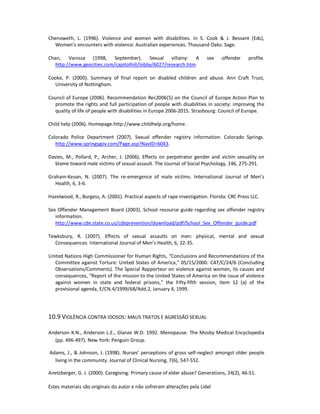 Estes materiais são originais do autor e não sofreram alterações pela Lidel
Chenoweth, L. (1996). Violence and women with disabilities. In S. Cook & J. Bessant (Eds),
Women’s encounters with violence: Australian experiences. Thousand Oaks: Sage.
Chan, Vanissa (1998, September). Sexual villainy: A sex offender profile.
http://www.geocities.com/capitolhill/lobby/6027/research.htm.
Cooke, P. (2000). Summary of final report on disabled children and abuse. Ann Craft Trust,
University of Nottingham.
Council of Europe (2006). Recommendation Rec2006(5) on the Council of Europe Action Plan to
promote the rights and full participation of people with disabilities in society: improving the
quality of life of people with disabilities in Europe 2006-2015. Strasbourg: Council of Europe.
Child help (2006). Homepage.http://www.childhelp.org/home.
Colorado Police Department (2007). Sexual offender registry information. Colorado Springs.
http://www.springsgov.com/Page.asp?NavID=6043.
Davies, M., Pollard, P., Archer, J. (2006). Effects on perpetrator gender and victim sexuality on
blame toward male victims of sexual assault. The Journal of Social Psychology, 146, 275-291.
Graham-Kevan, N. (2007). The re-emergence of male victims. International Journal of Men’s
Health, 6, 3-6.
Hazelwood, R., Burgess, A. (2001). Practical aspects of rape investigation. Florida: CRC Press LLC.
Sex Offender Management Board (2003). School resource guide regarding sex offender registry
information.
http://www.cde.state.co.us/cdeprevention/download/pdf/School_Sex_Offender_guide.pdf
Tewksbury, R. (2007). Effects of sexual assaults on men: physical, mental and sexual
Consequences. International Journal of Men’s Health, 6, 22-35.
United Nations High Commissioner for Human Rights, “Conclusions and Recommendations of the
Committee against Torture: United States of America,” 05/15/2000. CAT/C/24/6 (Concluding
Observations/Comments). The Special Rapporteur on violence against women, its causes and
consequences, “Report of the mission to the United States of America on the issue of violence
against women in state and federal prisons,” the Fifty-fifth session, Item 12 (a) of the
provisional agenda, E/CN.4/1999/68/Add.2, January 4, 1999.
10.9 VIOLÊNCIA CONTRA IDOSOS: MAUS TRATOS E AGRESSÃO SEXUAL
Anderson K.N., Anderson L.E., Glanze W.D. 1992. Menopause. The Mosby Medical Encyclopedia
(pp. 496-497). New York: Penguin Group.
Adams, J., & Johnson, J. (1998). Nurses’ perceptions of gross self-neglect amongst older people
living in the community. Journal of Clinical Nursing, 7(6), 547-552.
Anetzberger, G. J. (2000). Caregiving: Primary cause of elder abuse? Generations, 24(2), 46-51.
 