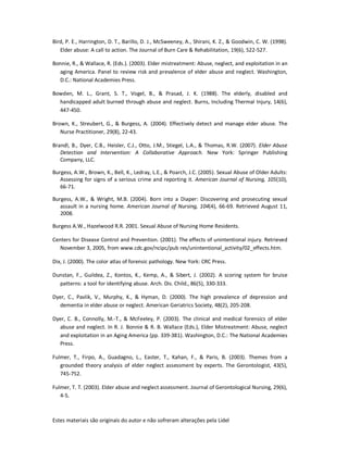 Estes materiais são originais do autor e não sofreram alterações pela Lidel
Bird, P. E., Harrington, D. T., Barillo, D. J., McSweeney, A., Shirani, K. Z., & Goodwin, C. W. (1998).
Elder abuse: A call to action. The Journal of Burn Care & Rehabilitation, 19(6), 522-527.
Bonnie, R., & Wallace, R. (Eds.). (2003). Elder mistreatment: Abuse, neglect, and exploitation in an
aging America. Panel to review risk and prevalence of elder abuse and neglect. Washington,
D.C.: National Academies Press.
Bowden, M. L., Grant, S. T., Vogel, B., & Prasad, J. K. (1988). The elderly, disabled and
handicapped adult burned through abuse and neglect. Burns, Including Thermal Injury, 14(6),
447-450.
Brown, K., Streubert, G., & Burgess, A. (2004). Effectively detect and manage elder abuse. The
Nurse Practitioner, 29(8), 22-43.
Brandl, B., Dyer, C.B., Heisler, C.J., Otto, J.M., Stiegel, L.A., & Thomas, R.W. (2007). Elder Abuse
Detection and Intervention: A Collaborative Approach. New York: Springer Publishing
Company, LLC.
Burgess, A.W., Brown, K., Bell, K., Ledray, L.E., & Poarch, J.C. (2005). Sexual Abuse of Older Adults:
Assessing for signs of a serious crime and reporting it. American Journal of Nursing, 105(10),
66-71.
Burgess, A.W., & Wright, M.B. (2004). Born into a Diaper: Discovering and prosecuting sexual
assault in a nursing home. American Journal of Nursing, 104(4), 66-69. Retrieved August 11,
2008.
Burgess A.W., Hazelwood R.R. 2001. Sexual Abuse of Nursing Home Residents.
Centers for Disease Control and Prevention. (2001). The effects of unintentional injury. Retrieved
November 3, 2005, from www.cdc.gov/ncipc/pub res/unintentional_activity/02_effects.htm.
Dix, J. (2000). The color atlas of forensic pathology. New York: CRC Press.
Dunstan, F., Guildea, Z., Kontos, K., Kemp, A., & Sibert, J. (2002). A scoring system for bruise
patterns: a tool for identifying abuse. Arch. Dis. Child., 86(5), 330-333.
Dyer, C., Pavlik, V., Murphy, K., & Hyman, D. (2000). The high prevalence of depression and
dementia in elder abuse or neglect. American Geriatrics Society, 48(2), 205-208.
Dyer, C. B., Connolly, M.-T., & McFeeley, P. (2003). The clinical and medical forensics of elder
abuse and neglect. In R. J. Bonnie & R. B. Wallace (Eds.), Elder Mistreatment: Abuse, neglect
and exploitation in an Aging America (pp. 339-381). Washington, D.C.: The National Academies
Press.
Fulmer, T., Firpo, A., Guadagno, L., Easter, T., Kahan, F., & Paris, B. (2003). Themes from a
grounded theory analysis of elder neglect assessment by experts. The Gerontologist, 43(5),
745-752.
Fulmer, T. T. (2003). Elder abuse and neglect assessment. Journal of Gerontological Nursing, 29(6),
4-5.
 