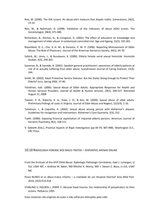 Estes materiais são originais do autor e não sofreram alterações pela Lidel
Reis, M. (2000). The IOA screen: An abuse-alert measure that dispels myths. Generations, 24(2),
13-16.
Reis, M., & Nahmiash, D. (1998). Validation of the indicators of abuse (IOA) screen. The
Gerontologist, 38(4), 471-480.
Richardson, B., Kitchen, G., & Livingston, G. (2002). The effect of education on knowledge and
management of elder abuse: A randomized controlled trial. Age and Ageing, 31(5), 335-301.
Rosenblatt, D. E., Cho, K.-H. M., & Durance, P. W. P. (1996). Reporting Mistreatment of Older
Abuse: The Role of Physicians. Journal of the American Geriatrics Society, 44(1), 65-70.
Safarik, M., Jarvis, J., & Nussbaum, K. (2000). Elderly female serial sexual homicide. Homicide
Studies, 4(3), 294-301.
Saveman, B., & Sanvide, A. (2001). Swedish general practitioners’ awareness of elderly patients at
risk of or actually suffering from elder abuse. Scandinavian Journal of Caring Sciences, 15(3),
244.
Smith, W. (2002). Adult Protective Service Statutes: Are the States Doing Enough to Protect Their
Elderly? Juris, Spring 2002, 37-40.
Teitelman, Jodi. (2006). Sexual Abuse of Older Adults: Appropriate Responses for Health and
Human Services Providers. Journal of Health & Human Services, 29(2), 209-227. Retrieved
August 11, 2008
Teaster, P. B., Roberto, K. A., Duke, J. O., & Kim, M. (2000). Sexual abuse of older adults:
Preliminary findings of cases in Virginia. Journal of Elder Abuse and Neglect, 12(3/4), 1-16.
Teitelman, J., & Copolillo, A. (2002). Sexual abuse among person with Alzheimer’s disease:
Guidelines for recognition and intervention. Alzheimer’s Care Quarterly, 3(3), 252.
Tueth. (2000). Exposing financial exploitation of impaired elderly persons. American Journal of
Geriatric Psychiatry, 8(2), 104-111.
V. Geberth (Eds.), Practical Aspects of Rape Investigation (pp 69-79, 487-498). Washington D.C.:
CRC Press.
10.10 RADIOLOGIA FORENSE NOS MAUS-TRATOS – DISPONÍVEL APENAS ONLINE
From the Archives of the AFIP Child Abuse: Radiologic-Pathologic Correlation, Gael J. Lonergan, Lt
Col, USAF MC ● Andrew M. Baker, MD Mitchel K. Morey, MD ● Steven C. Boos, Lt Col, USAF
MC
Paula NUNES et al, Maus-tratos infantis – a realidade de um Hospital Distrital! Acta Med Port.
2010; 23(3):413-418
STARLING S, HOLDEN J, JENNY C: Abusive head trauma: the relationship of perpetrators to their
victims. Pediatrics 1995
 