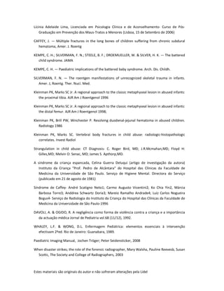 Estes materiais são originais do autor e não sofreram alterações pela Lidel
Lícinia Adelaide Lima, Licenciada em Psicologia Clínica e de Aconselhamento- Curso de Pós-
Graduação em Prevenção dos Maus-Tratos a Menores (Lisboa, 15 de Setembro de 2006)
CAFFEY, J. — Múltiple fractures in the long bones of children suffering from chronic subdural
hematoma, Amer. J. Roentg
KEMPE, C. H.; SILVERMAN, F. N.; STEELE, B. F.; DROEMUELLER, W. & SILVER, H. K. — The battered
child syndrome. JAMA
KEMPE, C. H. — Paediatric implications of the battered baby syndrome. Arch. Dis. Childh.
SILVERMAN, F. N. — The roentgen manifestations of unrecognized skeletal trauma in infants.
Amer. J, Roentg. Ther. Nucí. Med.
Kleinman PK, Marks SC Jr. A regional approach to the classic metaphyseal lesion in abused infants:
the proximal tibia. AJR Am J Roentgenol 1996
Kleinman PK, Marks SC Jr. A regional approach to the classic metaphyseal lesion in abused infants:
the distal femur. AJR Am J Roentgenol 1998;
Kleinman PK, Brill PW, Winchester P. Resolving duodenal-jejunal hematoma in abused children.
Radiology 1986
Kleinman PK, Marks SC. Vertebral body fractures in child abuse: radiologic-histopathologic
correlates. Invest Radiol
Strangulation in child abuse: CT Diagnosis- C. Roger Bird, MD; J.R.Mcmahan,MD; Floyd H:
Gilles,MD; Melvin O: Senac, MD; James S. Apthorp,MD.
A síndrome da criança espancada, Celina Guerra Deluqui (artigo de investigação da autora)
Instituto da Criança "Prof. Pedro de Alcântara" do Hospital das Clínicas da Faculdade de
Medicina da Universidade de São Paulo. Serviço de Higiene Mental. Directora do Serviço
(publicado em 21 de agosto de 1981)
Síndrome de Caffey- André Scatigno Neto1; Carmo Augusto Vicentini2; Ko Chia Yin2, Márcia
Barbosa Torre3; Anddrea Schwartz Doria3; Mareio Ramalho Andrade4; Luiz Carlos Nogueira
Bogus4- Serviço de Radiologia do Instituto da Criança do Hospital das Clínicas da Faculdade de
Medicina da Universidade de São Paulo-1996
DAVOLI, A. & OGIDO, R. A negligência como forma de violência contra a criança e a importância
da actuação médica Jornal de Pediatria vol.68 (11/12), 1992.
WHALEY, L.F. & WONG, D.L. Enfermagem Pediátrica: elementos essenciais à intervenção
efectivam 2ºed. Rio de Janeiro: Guanabara, 1989.
Paediatric Imaging Manual, Jochen Tröger; Peter Seidensticker, 2008
When disaster strikes; the role of the forensic radiographer, Mary Walsha, Pauline Reevesb, Susan
Scottc, The Society and College of Radiographers, 2003
 