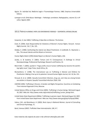 Estes materiais são originais do autor e não sofreram alterações pela Lidel
Aguiar, Dr. Asdrúbal de; Medicina Legal e Traumatologia Forense; 1980, Empresa Universidade
Editora.
Lonergan et all; Child Abuse: Radiologic – Pathologic correlation; Radiographics, volume 23; n.4º
Julho / Agosto 2003.
10.11 TRÁFICO HUMANO: PAPEL DO ENFERMEIRO FORENSE – DISPONÍVEL APENAS ONLINE
Carpenter, K. (Jan 2003). Trafficking: A New War on Women. The Zontian.
Cook, R. (1994). State Responsibility for Violations of Women’s Human Rights. Harvard . Human
Rights Journal, Vol. 7, No. 125.
Globbe, E. (1990). Confronting the Liberal Lies About Prostitution. In Leidholdt, D., Raymond, J.,
Eds., The sexual Liberals and the Attack on Feminism.
Human Rights Watch (1995) Global Report on Women’s Human Rights, USA.
Jacobs, U. & Iacobino, V. (2001). Torture and it’s Consequences: A challenge to clinical
Neuropsychology. Professional Psychology: Research and Practice, 32.
March Bell, T. (2005), quoted in "Huge profits ensure human trafficking has become the world's
top rights issue", Cape Times, South Africa, 26.
Muntarbhorn, V. (1998). The International Law on Trafficking in Women and Children for
Prostitution: Making it live up to its potential. Harvard Human Rights Journal, Vol. 10, No. 213.
Persaud, N. et al. (2000). Sexually transmitted infections, drug use, and risky sex among female
sex workers in Guyana. Sexually Transmitted Infections 76(4): 318.
UNIFEM (1999). Trafficking in Persons: A Gender and Rights Perspective. Countries on Combating
Trans-national Organized Crime, Moscow.
United Nations Office on Drugs and Crime (2005). Trafficking in human beings. Retrieved August
18, 2007. Web site: http://www.unodc.org/unodc/en/trafficking_human_beings.html.
United States State Department (2004a). Trafficking in persons report. Retrieved August 18, 2007,
from United States State Department. Web site: http://www.state.gov/g/tip/rls/tiprpt/2004/.
Valera, E.M., and Berenbaum, H. (2003). Brain Injury in Battered Women. Journal of Consulting
and Clinical Psychology, 71.
Baird, Vanessa (2007). Trafficked. New Internationalist, 104, 4-7.
 