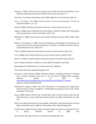 Estes materiais são originais do autor e não sofreram alterações pela Lidel
Patterson, T. (2007). Child sex tourism: A dark journey. The FBI Law Enforcement Bulletin, 76, 16.
(2007) Sex trafficking fuels spread of HIV/AIDS. Contemporary Sexuality, 41, 7.
Atlas, Darla, Tresniowski, Alex,& Shapiro, Ellen (2006). Nightmare at the truck stop. People, 65.
Yost, J. R., & Burke, T. W. (2006). Forensic nursing: An aid to law enforcement. The FBI Law
Enforcement Bulletin, 75, 7-13.
Editorial. (2008) Prostitution and Prevention [electronic version]. New York Times, 18.
Hodge, D. (2008). Sexual Trafficking in the United States: A Domestic Problem with Transnational
Dimensions [electronic version]. Social Work, 53(2), 37-44.
MacDonald, P. (2008). Post-traumatic stress disorder [electronic version]. Mental Health, 35(9),
12-15.
Roberts, K., & Ferguson, K., (2007). Sources of Exploitation and Strategies for Development: An
analysis of the Commercial Sexual Exploitation of Children in Cambodia [electronic version].
Social Development Issues, 29(3), 59-71.
Taylor, A. (2006). Refuge from Abuse [electronic version]. Community Care, 1607, 30-37.
Tran, J. (2008). Sold into Slavery [electronic version]. Christian Century, 124(24). 95-98.
Warren, K. (2008). Joining the Resistance [electronic version]. Christianity Today, 52(8), 48.
Centro Integral de Atencion a la Mujer y sus Hijos, (2007), Investigation and Unique
Special Approach of CIAM Cancun A.C., Retrived January 16, 2008 from
http://www.ciamcancun.org/eng/investigation.html
Hammad, Dr. Aleya El Bindari. (2006), Trafficking in Women, A Background Paper on Trafficking
from a Gender Perspective with Focus on the End Human Trafficking Now! Campaign,
Retrieved January 13, 2008 from
http://www.endhumantraffickingnow.com/public/content/Trafficking_in_Women
paper_for_Alexandria[1]%20final.pdf
Hazelwood, R., Burgess A. (2001). The Victim’s Perspective. In R. Hazelwood & A. Burgess (Eds.)
Practical Aspects of Rape Investigation: A Multidisciplinary Approach (3rd ed.) (pp. 29-46).
Boca Raton, FL; CRC Press.
King, G. (2004). Woman, Child for Sale: The New Slave Trade in the 21st Century. New York, NY:
Chamberlain Bros. Human Trafficking and Slavery. (March 26, 2004). CQ Researcher, pp. 286-
290.
Office of the High Commissioner for Human Rights, (1996-2005), Universal Declaration of Human
Rights. Retrieved January 14, 2008 from http://www.unhchr.ch/udhr/lang/eng.htm
United Nations, (2004), UN Human Rights Institutions Appeal to Countries to Eradicate All Forms
of Slavery., Retrieved January 12, 2008, from
 