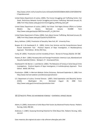 Estes materiais são originais do autor e não sofreram alterações pela Lidel
http://www.unhchr.ch/huricane/huricane.nsf/view01/AE42DCED6834136DC1256F5D003E782
C?opendocument
United States Department of Justice, (2005), The Human Smuggling and Trafficking Center, Fact
Sheet: Distinctions Between Human Smuggling and Human Trafficking. Retrieved January 24,
2008, from http://www.usdoj.gov/crt/crim/smuggling_trafficking_facts.pdf
United States Department of Justice, (2007), Fact Sheet: Civil Rights Division Efforts to Combat
Modern Day Slavery. Retrieved January 19,2008 from
http://www.usdoj.gov/opa/pr/2007/January/07_crt_061.html
United States Department of State, (2004), Facts About Human Trafficking. Retrieved January 20,
2008, from http://www.state.gov/r/pa/ei/rls/33109.htm
Barry, Kathleen. (1995). Prostitution of Sexuality. New York, NY. University Press.
Burgess W. A & Hazelwood R. R. (2001). Victim Care Services and the Comprehensive Sexual
Assault Assessment Tool. Practical Aspects of Rape Investigation; A Multidisciplinary
Approach. Third Edition. 49-50, CRC Press.
Farley, M. (2003). Prostitution and the Invisibility of Harm. Women & Therapy 26(3/4): 247-280.
Flowers, R. Barri. (2001). Runaway kids and Teenage Prostitution: America’s Lost, Abandoned and
Sexually Exploited Children. Westport, CT. Greenwood Press.
Hazelwood R. R & Warren I. J and Warren. (2001). The Relevance of Fantasy in Serial Sexual Crime
Investigations. Practical Aspects of Rape Investigation; A multidisciplinary Approach. Third
Edition. 88-89, CRC Press.
Prostitution. (2008). In Merriam-Webster Online Dictionary. Retrieved September 6, 2008, from
http://www.merriam-webster.com/dictionary/prostitution
U.S. Department of Justice, Criminal Division. (2007). Child Exploitation and Obscenity Section
(CEOS). Washington D.C. Retrieved August 30, 2008 from
http://www.usdoj.gov/criminal/ceos/prostitution.html
10.12 INCESTO: PAPEL DO ENFERMEIRO FORENSE – DISPONÍVEL APENAS ONLINE
Adams, B. (2005). Assessment of child Abuse Risk Factors by Advanced Practice Nurses. Pediatric
Nursing, 31(6), 498-502.
Anderson, C. (1987). Assessing Parenting Potential for Child Abuse Risk. Pediatric Nursing, 13(5),
323-327.
 