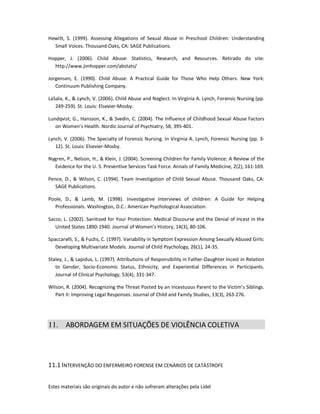 Estes materiais são originais do autor e não sofreram alterações pela Lidel
Hewitt, S. (1999). Assessing Allegations of Sexual Abuse in Preschool Children: Understanding
Small Voices. Thousand Oaks, CA: SAGE Publications.
Hopper, J. (2006). Child Abuse: Statistics, Research, and Resources. Retirado do site:
http://www.jimhopper.com/abstats/
Jorgensen, E. (1990). Child Abuse: A Practical Guide for Those Who Help Others. New York:
Continuum Publishing Company.
LaSala, K., & Lynch, V. (2006). Child Abuse and Neglect. In Virginia A. Lynch, Forensic Nursing (pp.
249-259). St. Louis: Elsevier-Mosby.
Lundqvist, G., Hansson, K., & Svedin, C. (2004). The Influence of Childhood Sexual Abuse Factors
on Women’s Health. Nordic Journal of Psychiatry, 58, 395-401.
Lynch, V. (2006). The Specialty of Forensic Nursing. In Virginia A. Lynch, Forensic Nursing (pp. 3-
12). St. Louis: Elsevier-Mosby.
Nygren, P., Nelson, H., & Klein, J. (2004). Screening Children for Family Violence: A Review of the
Evidence for the U. S. Preventive Services Task Force. Annals of Family Medicine, 2(2), 161-169.
Pence, D., & Wilson, C. (1994). Team Investigation of Child Sexual Abuse. Thousand Oaks, CA:
SAGE Publications.
Poole, D., & Lamb, M. (1998). Investigative Interviews of children: A Guide for Helping
Professionals. Washington, D.C.: American Psychological Association.
Sacco, L. (2002). Sanitized for Your Protection: Medical Discourse and the Denial of Incest in the
United States 1890-1940. Journal of Women’s History, 14(3), 80-106.
Spaccarelli, S., & Fuchs, C. (1997). Variability in Symptom Expression Among Sexually Abused Girls:
Developing Multivariate Models. Journal of Child Psychology, 26(1), 24-35.
Staley, J., & Lapidus, L. (1997). Attributions of Responsibility in Father-Daughter Incest in Relation
to Gender, Socio-Economic Status, Ethnicity, and Experiential Differences in Participants.
Journal of Clinical Psychology, 53(4), 331-347.
Wilson, R. (2004). Recognizing the Threat Posted by an Incestuous Parent to the Victim’s Siblings.
Part II: Improving Legal Responses. Journal of Child and Family Studies, 13(3), 263-276.
11. ABORDAGEM EM SITUAÇÕES DE VIOLÊNCIA COLETIVA
11.1 INTERVENÇÃO DO ENFERMEIRO FORENSE EM CENÁRIOS DE CATÁSTROFE
 