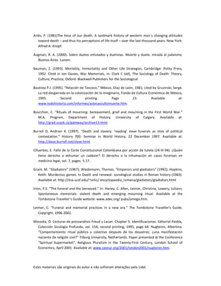 Estes materiais são originais do autor e não sofreram alterações pela Lidel
Ariès, P. (1981)The hour of our death. A landmark history of western man´s changing attitudes
toward death – and thus his perceptions of life itself – over the last thousand years. New York:
Alfred A. Knopf.
Augman, R. A. (2000). Sobre duelos enlutados y duelistas. Muerte y duelo: mirada al judaísmo.
Buenos Aires: Lumen.
Bauman, Z. (1993). Mortality, Immortality and Other Life Strategies, Cambridge: Polity Press,
1992. Cited in Jon Davies, War Memorials, in: Clark C (ed), The Sociology of Death: Theory,
Culture, Practice; Oxford: Blackwell Publishers for the Sociological
Bautista P.J. (1995). “Relación de Texcoco,” México, Díaz de León, 1981; cited by Gruzinski, Serge.
La red desgarrada en la colonización de lo imaginario, Fondo de Cultura Económica de México,
1995. Second printing. Page 23. Available at:
www.todohistoria.com/informes/aztecascultomuerte.htm.
Bourchier, C. “Rituals of mourning: bereavement, grief and mourning in the First World War.”
M.A. Program, Department of History, University of Calgary. Available at:
http://grad.usask.ca/gateway/archive13.html.
Burrell D, Andrien K. (1997). “Death and slavery: ‘reading’ slave funerals as sites of political
contestation.” History 700: Seminar in World History, 22 December 1997. Available at:
http://dave.burrell.net/slave.html.
Cifuentes, E. Fallo de la Corte Constitucional Colombiana por acción de tutela (24-III-94). ¿Quién
tiene derecho a exhumar un cadáver? El derecho a la inhumación en casos forenses en
medicina legal, vol. 7, pages. 5-17.
Grant, M. “Gladiators” (1967); Wiedemann, Thomas, “Emperors and gladiators” (1992); Hopkins,
Keith. Murderous games. In Death and renewal: sociological studies in Roman history (1983).
Available at: http://itsa.ucsf.edu/~snlrc/ encyclopaedia_romana/gladiators/gladiators.html
Irion, P.E. “The funeral and the bereaved.” In: Haney, C. Allen, Leimer, Christina, Lowery, Juliann,
Spontaneous memorials: violent death and emerging mourning ritual. Available at the
Tombstone Traveller’s Guide website: www.adec.org/ pubs/omega.htm.
Leimer, C. “Funeral and memorial practices in a new era.” The Tombstone Traveller's Guide.
Copyright, 1996-2002.
Massota, O. Lecturas de psicoanálisis Freud y Lacan. Chapter 5: Identificaciones. Editorial Paidós,
Colección Sicología Profunda, vol. 154, second printing, 1995, page 64. Nugteren, Albertina.
“Comportamiento ritual público y colectivo después de los desastres: ¿una manifestación
naciente de religión civil?” Tilburg University, Netherlands. Paper presented at the Conference
"Spiritual Supermarket", Religious Pluralism in the Twenty-First Century, London School of
Economics, April 2001. Available at: www.cesnur.org/2001/london2001/nugteren.htm.
 