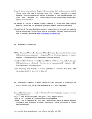 Estes materiais são originais do autor e não sofreram alterações pela Lidel
Reyes, M. Memoria de Auschwitz. Chapter 2: El campo, lugar de la política moderna. Madrid:
Editorial Trotta, 2003, page 78. Riveros E., María Elena. “Religión e identidad en el pueblo
Mapuche;” article presented at the Seminar on Problems of Latin American Culture, Prof.
Grinor Rojo. Available at: www.uchile.cl/facultades/filosofia/publicaciones/cyber/
Cyber5/textos/riveros.html.
Van Gennep, A. The rites of passage. Chicago: University of Chicago Press, 1960; cited by
Bourchier, Christine (Ref. 18). Available at: http://grad.usask.ca/ gateway/archive13.html.
Wilches-Chaux, G. “Particularidades de un desastre—características del terremoto y la avalancha
del 6 de junio de 1994 y de sus efectos sobre las comunidades afectadas.” Corporación NASA
KIWE, 27 june 1995. Available at: www.nasakiwe.gov.co/quepaso.php.
11.2 AS ARMAS DO TERRORISMO
WMDC, Weapons of Terror, The Weapons of Mass Destruction Comission, Stockholn, Sweden,
2006 (particularmente os capítulos 2 – Weapons of Terror: Threats and responses, 3 – Nuclear
Weapons, 4 – Biological and Toxin Weapons e 5 – Chemical Weapons)
James E. Girard, Criminalistics, Forensic Science and Crime, Bartlett and Jones, Sudbury, MA, USA,
2008 (particularmente a Section 6 – Terrorism com os seus capítulos 15 – Explosives e 16 –
Detecting Weapons of Mas Destruction)
Fraçois Heisbourg, Aprés Al-qaida, la nouvelle génération du térrorisme, Paris, Stock, 2009
(sobretudo o capítulo II – Les armes de la terreur)
11.3 CINOTECNIA: EMPREGO DE MEIOS CINOTÉCNICOS EM SITUAÇÕES DE EMERGÊNCIA DE
PRTOTEÇÃO E SOCORRO, NA SEQUÊNCIA DE CATÁSTROFES E ACIDENTES GRAVES
Braun, 2008. Cadaver dogs — A study on detection of contaminated carpet squares. s.l.:Forensic
Science International.
Dias, Á. L., 2009. Princípios de Gestão Estratégica. s.l.:LIDEL - Edições Técnicas.
Editora, P., 2012. Dicionário da Língua Portuguesa. s.l.:Porto Editora.
Fonseca, J., José, P. & Rodrigues, M., 2012. Meios Cinotécnicos de Deteção de Vestígios Biológicos
e Cadáveres como ferramenta de apoio à Investigação Criminal. s.l.:Instituto de Estudos
Superiores Militares.
 