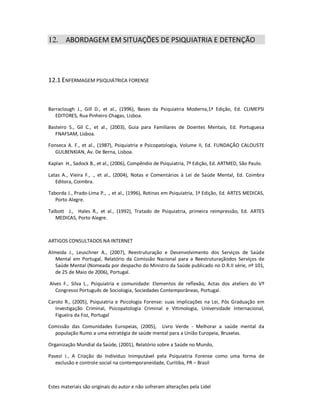 Estes materiais são originais do autor e não sofreram alterações pela Lidel
12. ABORDAGEM EM SITUAÇÕES DE PSIQUIATRIA E DETENÇÃO
12.1 ENFERMAGEM PSIQUIÁTRICA FORENSE
Barraclough J., Gill D., et al., (1996), Bases da Psiquiatria Moderna,1ª Edição, Ed. CLIMEPSI
EDITORES, Rua Pinheiro Chagas, Lisboa.
Basteiro S., Gil C., et al., (2003), Guia para Familiares de Doentes Mentais, Ed. Portuguesa
FNAFSAM, Lisboa.
Fonseca A. F., et al., (1987), Psiquiatria e Psicopatologia, Volume II, Ed. FUNDAÇÃO CALOUSTE
GULBENKIAN, Av. De Berna, Lisboa.
Kaplan H., Sadock B., et al., (2006), Compêndio de Psiquiatria, 7ª Edição, Ed. ARTMED, São Paulo.
Latas A., Vieira F., ., et al., (2004), Notas e Comentários à Lei de Saúde Mental, Ed. Coimbra
Editora, Coimbra.
Taborda J., Prado-Lima P., ., et al., (1996), Rotinas em Psiquiatria, 1ª Edição, Ed. ARTES MEDICAS,
Porto Alegre.
Talbott J., Hales R., et al., (1992), Tratado de Psiquiatria, primeira reimpressão, Ed. ARTES
MEDICAS, Porto Alegre.
ARTIGOS CONSULTADOS NA INTERNET
Almeida J., Leuschner A., (2007), Reestruturação e Desenvolvimento dos Serviços de Saúde
Mental em Portugal, Relatório da Comissão Nacional para a Reestruturaçãodos Serviços de
Saúde Mental (Nomeada por despacho do Ministro da Saúde publicado no D.R.II série, nº 101,
de 25 de Maio de 2006), Portugal.
Alves F., Silva L., Psiquiatria e comunidade: Elementos de reflexão, Actas dos ateliers do Vº
Congresso Português de Sociologia, Sociedades Contemporâneas, Portugal.
Carolo R., (2005), Psiquiatria e Psicologia Forense: suas implicações na Lei, Pós Graduação em
Investigação Criminal, Psicopatologia Criminal e Vitimologia, Universidade Internacional,
Figueira da Foz, Portugal
Comissão das Comunidades Europeias, (2005), Livro Verde - Melhorar a saúde mental da
população Rumo a uma estratégia de saúde mental para a União Europeia, Bruxelas.
Organização Mundial da Saúde, (2001), Relatório sobre a Saúde no Mundo,
Pavezi I., A Criação do Indivíduo Inimputável pela Psiquiatria Forense como uma forma de
exclusão e controle social na contemporaneidade, Curitiba, PR – Brasil
 
