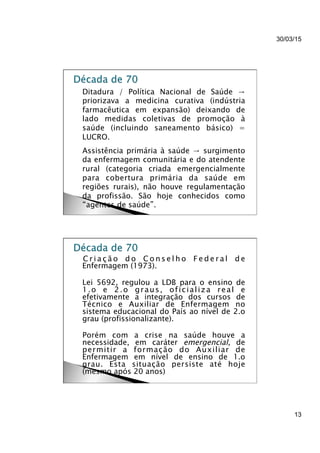 30/03/15
13
}  Ditadura / Política Nacional de Saúde →
priorizava a medicina curativa (indústria
farmacêutica em expansão) deixando de
lado medidas coletivas de promoção à
saúde (incluindo saneamento básico) =
LUCRO.
}  Assistência primária à saúde → surgimento
da enfermagem comunitária e do atendente
rural (categoria criada emergencialmente
para cobertura primária da saúde em
regiões rurais), não houve regulamentação
da profissão. São hoje conhecidos como
“agentes de saúde”.
}  C r i a ç ã o d o C o n s e l h o F e d e r a l d e
Enfermagem (1973).
}  Lei 5692, regulou a LDB para o ensino de
1.o e 2.o graus, oficializa real e
efetivamente a integração dos cursos de
Técnico e Auxiliar de Enfermagem no
sistema educacional do País ao nível de 2.o
grau (profissionalizante).
}  Porém com a crise na saúde houve a
necessidade, em caráter emergencial, de
permitir a formação do Auxiliar de
Enfermagem em nível de ensino de 1.o
grau. Esta situação persiste até hoje
(mesmo após 20 anos)
 