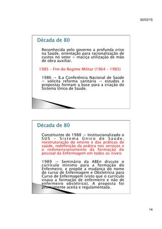 30/03/15
14
}  Reconhecida pelo governo a profunda crise
na Saúde, orientação para racionalização de
custos no setor = maciça utilização de mão
de obra auxiliar.
1985 – Fim do Regime Militar (1964 – 1985)
}  1986 → 8.a Conferência Nacional de Saúde
= solicita reforma sanitária → estudos e
propostas formam a base para a criação do
Sistema Único de Saúde.
}  Constituinte de 1988 → Institucionalizado o
S U S - S i s t e m a Ú n i c o d e S a ú d e .
reestruturação do ensino e das práticas de
saúde, redefinição da prática nos serviços e
o redimensionamento da formação do
pessoal da Enfermagem em todos os níveis
}  1989 → Seminário da ABEn discute o
currículo mínimo para a formação do
Enfermeiro, e propõe a mudança do nome
do curso de Enfermagem e Obstetrícia para
Curso de Enfermagem (visto que o currículo
visava a formação de enfermeiro e não de
enfermeiro obstétrico). A proposta foi
prontamente aceita e regulamentada.
 