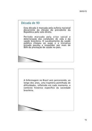30/03/15
15
}  Esta década é marcada pela euforia nacional
decorrente da eleição do presidente da
República pelo voto direto.
}  Período marcado pela crise social e
deterioração das condições de vida e da
saúde brasileira. O sucateamento da saúde
pública chegou ao auge e a iniciativa
privada passou a responder por mais de
80% da prestação de saúde no país.
}  A Enfermagem no Brasil vem percorrendo, ao
longo dos anos, uma trajetória pontilhada de
dificuldades, refletindo em cada momento, o
contexto histórico específico da sociedade
brasileira.
 