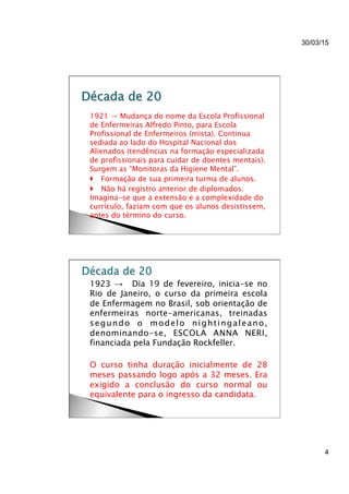 30/03/15
4
}  1921 → Mudança do nome da Escola Profissional
de Enfermeiras Alfredo Pinto, para Escola
Profissional de Enfermeiros (mista). Continua
sediada ao lado do Hospital Nacional dos
Alienados (tendências na formação especializada
de profissionais para cuidar de doentes mentais).
Surgem as “Monitoras da Higiene Mental”.
}  } Formação de sua primeira turma de alunos.
}  } Não há registro anterior de diplomados.
Imagina-se que a extensão e a complexidade do
currículo, faziam com que os alunos desistissem,
antes do término do curso.
}  1923 → Dia 19 de fevereiro, inicia-se no
Rio de Janeiro, o curso da primeira escola
de Enfermagem no Brasil, sob orientação de
enfermeiras norte-americanas, treinadas
segundo o modelo nightingaleano,
denominando-se, ESCOLA ANNA NERI,
financiada pela Fundação Rockfeller.
}  O curso tinha duração inicialmente de 28
meses passando logo após a 32 meses. Era
exigido a conclusão do curso normal ou
equivalente para o ingresso da candidata.
 